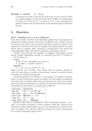 308 Le langage machine et le langage d’assemblage
Exemple 4 : 02800009 be fin_tq
L’op´eration est cod´ee sur les bits 31 et 30 (resp. 0 et 0) et 24 `a 22 (010).
La condition equal est cod´ee sur les bits 28 `a 25 (0001). Le d´eplacement
est cod´e sur les bits 21 `a 0 ; la valeur est ici 9, ce qui correspond au
nombre d’instruction de l’instruction de branchement jusqu’`a l’´etiquette
fin tq.
5. Exercices
E12.1 : Machines `a 0, 1, 2 ou 3 r´ef´erences
Nous allons ´etudier l’´ecriture d’un algorithme simple dans un programme en
langage d’assemblage de jeux d’instruction de diﬀ´erents types. Dans la suite de
cet exercice nous notons val une valeur imm´ediate et adr une adresse. Nous
utilisons les conventions d’´ecriture du langage d’assemblage similaire au sparc
d´ecrite dans ce chapitre. ope repr´esente le mn´emonique d’une instruction
parmi add, mult, sub et div, OP est l’op´eration arithm´etique associ´ee.
Traduire pour chacune des machines et langages d’assemblage associ´es
d´ecrits ci-apr`es l’algorithme suivant, en convenant que A est `a l’adresse a,
. . .et Y `a l’adresse y :
Lexique :
A, B, C, D, E, F : des entiers { des donn´ees }
Y : un entier { le r´esultat `a calculer }
Algorithme :
Y ←− (A + B + C) / (D * E * F - 3)
Mˆeme exercice avec le sparc. Pour chaque type de machine, observer la
taille du code obtenu en nombre d’instructions, estimer le nombre d’octets
n´ecessaires au codage du programme.
1) Jeu d’instructions `a 1 r´ef´erence et 1 seul registre : la machine correspon-
dant `a ce type d’instruction poss`ede un registre de calcul appel´e accumulateur
(not´e acc) qui est toujours utilis´e dans les instructions de calcul. L’accumula-
teur est un des deux op´erandes et le r´esultat est forc´ement stock´e dans celui-ci.
L’ensemble des instructions ne poss`ede qu’une r´ef´erence :
instruction signiﬁcation
ope val acc ←− acc OP val
ope [adr] acc ←− acc OP MEM[adr]
store adr MEM[adr] ←− acc
load val acc ←− val
load [adr] acc ←− MEM[adr]
2) Jeu d’instructions `a 2 r´ef´erences et mode d’adressage restreint : on ra-
joute `a la machine pr´ec´edente d’autres registres (not´es Ri). Chacun d’eux
poss`ede les mˆemes fonctionnalit´es que acc. La destination du calcul est tou-
jours un registre. Une des deux r´ef´erences (servant de source et destination)
est en mode d’adressage registre direct.
 