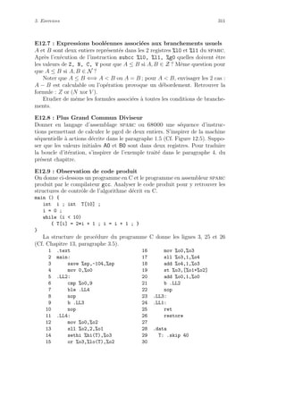 5. Exercices 311
E12.7 : Expressions bool´eennes associ´ees aux branchements usuels
A et B sont deux entiers repr´esent´es dans les 2 registres %l0 et %l1 du sparc.
Apr`es l’ex´ecution de l’instruction subcc %l0, %l1, %g0 quelles doivent ˆetre
les valeurs de Z, N, C, V pour que A ≤ B si A, B ∈ Z ? Mˆeme question pour
que A ≤ B si A, B ∈ N ?
Noter que A ≤ B ⇐⇒ A  B ou A = B ; pour A  B, envisager les 2 cas :
A − B est calculable ou l’op´eration provoque un d´ebordement. Retrouver la
formule : Z or (N xor V ).
Etudier de mˆeme les formules associ´ees `a toutes les conditions de branche-
ments.
E12.8 : Plus Grand Commun Diviseur
Donner en langage d’assemblage sparc ou 68000 une s´equence d’instruc-
tions permettant de calculer le pgcd de deux entiers. S’inspirer de la machine
s´equentielle `a actions d´ecrite dans le paragraphe 1.5 (Cf. Figure 12.5). Suppo-
ser que les valeurs initiales A0 et B0 sont dans deux registres. Pour traduire
la boucle d’it´eration, s’inspirer de l’exemple trait´e dans le paragraphe 4. du
pr´esent chapitre.
E12.9 : Observation de code produit
On donne ci-dessous un programme en C et le programme en assembleur sparc
produit par le compilateur gcc. Analyser le code produit pour y retrouver les
structures de contrˆole de l’algorithme d´ecrit en C.
main () {
int i ; int T[10] ;
i = 0 ;
while (i  10)
{ T[i] = 2*i + 1 ; i = i + 1 ; }
}
La structure de proc´edure du programme C donne les lignes 3, 25 et 26
(Cf. Chapitre 13, paragraphe 3.5).
1 .text 16 mov %o0,%o3
2 main: 17 sll %o3,1,%o4
3 save %sp,-104,%sp 18 add %o4,1,%o3
4 mov 0,%o0 19 st %o3,[%o1+%o2]
5 .LL2: 20 add %o0,1,%o0
6 cmp %o0,9 21 b .LL2
7 ble .LL4 22 nop
8 nop 23 .LL3:
9 b .LL3 24 .LL1:
10 nop 25 ret
11 .LL4: 26 restore
12 mov %o0,%o2 27
13 sll %o2,2,%o1 28 .data
14 sethi %hi(T),%o3 29 T: .skip 40
15 or %o3,%lo(T),%o2 30
 