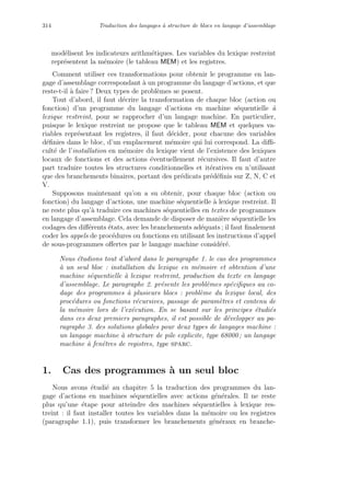 314 Traduction des langages `a structure de blocs en langage d’assemblage
mod´elisent les indicateurs arithm´etiques. Les variables du lexique restreint
repr´esentent la m´emoire (le tableau MEM) et les registres.
Comment utiliser ces transformations pour obtenir le programme en lan-
gage d’assemblage correspondant `a un programme du langage d’actions, et que
reste-t-il `a faire ? Deux types de probl`emes se posent.
Tout d’abord, il faut d´ecrire la transformation de chaque bloc (action ou
fonction) d’un programme du langage d’actions en machine s´equentielle `a
lexique restreint, pour se rapprocher d’un langage machine. En particulier,
puisque le lexique restreint ne propose que le tableau MEM et quelques va-
riables repr´esentant les registres, il faut d´ecider, pour chacune des variables
d´eﬁnies dans le bloc, d’un emplacement m´emoire qui lui correspond. La diﬃ-
cult´e de l’installation en m´emoire du lexique vient de l’existence des lexiques
locaux de fonctions et des actions ´eventuellement r´ecursives. Il faut d’autre
part traduire toutes les structures conditionnelles et it´eratives en n’utilisant
que des branchements binaires, portant des pr´edicats pr´ed´eﬁnis sur Z, N, C et
V.
Supposons maintenant qu’on a su obtenir, pour chaque bloc (action ou
fonction) du langage d’actions, une machine s´equentielle `a lexique restreint. Il
ne reste plus qu’`a traduire ces machines s´equentielles en textes de programmes
en langage d’assemblage. Cela demande de disposer de mani`ere s´equentielle les
codages des diﬀ´erents ´etats, avec les branchements ad´equats ; il faut ﬁnalement
coder les appels de proc´edures ou fonctions en utilisant les instructions d’appel
de sous-programmes oﬀertes par le langage machine consid´er´e.
Nous ´etudions tout d’abord dans le paragraphe 1. le cas des programmes
`a un seul bloc : installation du lexique en m´emoire et obtention d’une
machine s´equentielle `a lexique restreint, production du texte en langage
d’assemblage. Le paragraphe 2. pr´esente les probl`emes sp´eciﬁques au co-
dage des programmes `a plusieurs blocs : probl`eme du lexique local, des
proc´edures ou fonctions r´ecursives, passage de param`etres et contenu de
la m´emoire lors de l’ex´ecution. En se basant sur les principes ´etudi´es
dans ces deux premiers paragraphes, il est possible de d´evelopper au pa-
ragraphe 3. des solutions globales pour deux types de langages machine :
un langage machine `a structure de pile explicite, type 68000 ; un langage
machine `a fenˆetres de registres, type sparc.
1. Cas des programmes `a un seul bloc
Nous avons ´etudi´e au chapitre 5 la traduction des programmes du lan-
gage d’actions en machines s´equentielles avec actions g´en´erales. Il ne reste
plus qu’une ´etape pour atteindre des machines s´equentielles `a lexique res-
treint : il faut installer toutes les variables dans la m´emoire ou les registres
(paragraphe 1.1), puis transformer les branchements g´en´eraux en branche-
 
