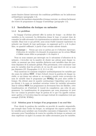 1. Cas des programmes `a un seul bloc 315
ments binaires faisant intervenir des conditions pr´ed´eﬁnies sur les indicateurs
arithm´etiques (paragraphe 1.3).
A partir des machines s´equentielles `a lexique restreint, on obtient facilement
des textes de programmes en langage d’assemblage (paragraphe 1.4).
1.1 Installation du lexique en m´emoire
1.1.1 Le probl`eme
Le langage d’actions pr´esent´e oﬀre la notion de lexique : on d´eclare des
variables en les nommant. La d´eclaration donne le type, et permet donc de
connaˆıtre la taille n´ecessaire `a la repr´esentation en m´emoire des valeurs de cette
variable. Dans tout ce qui pr´ec`ede, nous avons ´etudi´e comment repr´esenter en
m´emoire une donn´ee de type quelconque, en supposant qu’il y a de la place
libre, en quantit´e suﬃsante, `a partir d’une certaine adresse donn´ee.
Remarque : Notons que nous ne parlons pas ici d’allocation dynamique,
d’allocation de variables `a la demande du programme par les actions Allouer
et Lib´erer comme d´eﬁni au paragraphe 4. du chapitre 4.
Nous ne nous sommes pas interrog´es sur le m´ecanisme d’allocation de la
m´emoire, c’est-`a-dire sur la mani`ere de choisir une adresse pour chaque va-
riable, en assurant que deux variables distinctes sont install´ees dans des por-
tions disjointes de la m´emoire globale. Plus pr´ecis´ement, cette contrainte vaut
pour les variables dont les p´eriodes de vie (on dit aussi dur´ee de vie) ne sont
pas disjointes (Cf. Paragraphes 1.1.2, 2.1.1 et 2.6).
Nous montrons ici comment remplacer syst´ematiquement les variables par
des zones du tableau MEM : il faut d’abord choisir la position de chaque va-
riable, ce qui donne une adresse a ; on remplace ensuite toute occurrence du
nom de variable dans le programme par MEM[a]. On peut alors oublier le
lexique. On obtient ainsi de mani`ere syst´ematique l’algorithme qu’on aurait
pu obtenir `a la main en installant soi-mˆeme toutes les variables n´ecessaires
dans le tableau MEM. Les programmes en deviennent bien sˆur illisibles ; cette
transformation est d’habitude le travail du compilateur, pas celui du pro-
grammeur. La transformation de programmes que nous proposons ici peut
ˆetre vue comme la premi`ere ´etape de gestion de ce que l’on appelle couram-
ment syst`eme `a l’ex´ecution dans les ouvrages traitant de compilation (voir par
exemple [CGV80, WM94]).
1.1.2 Solution pour le lexique d’un programme `a un seul bloc
Pour choisir la position des variables on proc`ede de mani`ere s´equentielle,
par exemple dans l’ordre du lexique, en m´enageant des espaces perdus entre
les variables pour satisfaire aux ´eventuelles contraintes d’alignement. La taille
n´ecessaire pour l’installation de toutes les variables du lexique en m´emoire est
donc sup´erieure ou ´egale `a la somme des tailles n´ecessaires pour les variables.
 