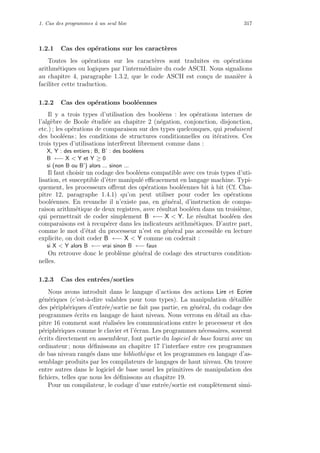1. Cas des programmes `a un seul bloc 317
1.2.1 Cas des op´erations sur les caract`eres
Toutes les op´erations sur les caract`eres sont traduites en op´erations
arithm´etiques ou logiques par l’interm´ediaire du code ASCII. Nous signalions
au chapitre 4, paragraphe 1.3.2, que le code ASCII est con¸cu de mani`ere `a
faciliter cette traduction.
1.2.2 Cas des op´erations bool´eennes
Il y a trois types d’utilisation des bool´eens : les op´erations internes de
l’alg`ebre de Boole ´etudi´ee au chapitre 2 (n´egation, conjonction, disjonction,
etc.) ; les op´erations de comparaison sur des types quelconques, qui produisent
des bool´eens ; les conditions de structures conditionnelles ou it´eratives. Ces
trois types d’utilisations interf`erent librement comme dans :
X, Y : des entiers ; B, B’ : des bool´eens
B ←− X  Y et Y ≥ 0
si (non B ou B’) alors ... sinon ...
Il faut choisir un codage des bool´eens compatible avec ces trois types d’uti-
lisation, et susceptible d’ˆetre manipul´e eﬃcacement en langage machine. Typi-
quement, les processeurs oﬀrent des op´erations bool´eennes bit `a bit (Cf. Cha-
pitre 12, paragraphe 1.4.1) qu’on peut utiliser pour coder les op´erations
bool´eennes. En revanche il n’existe pas, en g´en´eral, d’instruction de compa-
raison arithm´etique de deux registres, avec r´esultat bool´een dans un troisi`eme,
qui permettrait de coder simplement B ←− X  Y. Le r´esultat bool´een des
comparaisons est `a recup´erer dans les indicateurs arithm´etiques. D’autre part,
comme le mot d’´etat du processeur n’est en g´en´eral pas accessible en lecture
explicite, on doit coder B ←− X  Y comme on coderait :
si X  Y alors B ←− vrai sinon B ←− faux
On retrouve donc le probl`eme g´en´eral de codage des structures condition-
nelles.
1.2.3 Cas des entr´ees/sorties
Nous avons introduit dans le langage d’actions des actions Lire et Ecrire
g´en´eriques (c’est-`a-dire valables pour tous types). La manipulation d´etaill´ee
des p´eriph´eriques d’entr´ee/sortie ne fait pas partie, en g´en´eral, du codage des
programmes ´ecrits en langage de haut niveau. Nous verrons en d´etail au cha-
pitre 16 comment sont r´ealis´ees les communications entre le processeur et des
p´eriph´eriques comme le clavier et l’´ecran. Les programmes n´ecessaires, souvent
´ecrits directement en assembleur, font partie du logiciel de base fourni avec un
ordinateur ; nous d´eﬁnissons au chapitre 17 l’interface entre ces programmes
de bas niveau rang´es dans une biblioth`eque et les programmes en langage d’as-
semblage produits par les compilateurs de langages de haut niveau. On trouve
entre autres dans le logiciel de base usuel les primitives de manipulation des
ﬁchiers, telles que nous les d´eﬁnissons au chapitre 19.
Pour un compilateur, le codage d’une entr´ee/sortie est compl`etement simi-
 