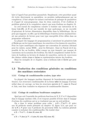 318 Traduction des langages `a structure de blocs en langage d’assemblage
laire `a l’appel d’une proc´edure param´etr´ee. Simplement, cette proc´edure ayant
´et´e ´ecrite directement en assembleur, ou produite ind´ependamment par un
compilateur, il faut adopter les mˆemes conventions de passages de param`etres
et d’appel de sous-programme, dans les deux contextes. C’est d’ailleurs le
probl`eme g´en´eral de la compilation s´epar´ee que nous ´etudions au chapitre 18.
Le seul travail du compilateur consiste `a traduire une instruction de la
forme Lire (X), o`u X est une variable de type quelconque, en un ensemble
d’op´erations de lecture ´el´ementaires disponibles dans la biblioth`eque. On ne
peut pas supposer, en eﬀet, que la biblioth`eque d’entr´ees/sorties standard four-
nit une primitive de lecture pour tout type susceptible d’ˆetre d´eﬁni dans un
programme utilisateur.
La plupart des langages de programmation n’autorisent les primitives Lire
et Ecrire que sur les types num´eriques, les caract`eres et les chaˆınes de caract`eres.
Pour les types num´eriques cela suppose une convention de notation (d´ecimal
pour les entiers, norme IEEE... pour les ﬂottants). Ainsi en Pascal est-il im-
possible de lire un bool´een, d´eﬁni comme un type ´enum´er´e, par manque de
convention sur la notation des bool´eens. En Ada le compilateur traduit les lec-
tures de bool´eens en lectures de chaˆınes de caract`eres, suivies de conversions
des chaˆınes valides true et false en repr´esentation interne des bool´eens.
Dans les exemples de ce chapitre, nous n’utilisons Lire et Ecrire que pour
des entiers.
1.3 Traduction des conditions g´en´erales en conditions
des machines restreintes
1.3.1 Codage de conditionnelles n-aires, type selon
La plupart des langages machine disposent de branchements uniquement
binaires. Les structures conditionnelles de la forme selon du langage d’actions
utilis´e dans cet ouvrage, ou bien les structures switch de C, case de Pascal
et Ada, sont donc traduites en s´equences de conditionnelles binaires.
1.3.2 Codage de conditions bool´eennes complexes
Quel que soit l’ensemble des pr´edicats fonctions de N, Z, C et V disponibles
dans le langage machine cible, il est toujours possible d’´ecrire dans le langage
d’actions des conditions qui ne se traduisent pas par un seul pr´edicat.
On a donc le mˆeme probl`eme pour coder : si X  Y et Y  0 grˆace
aux 16 pr´edicats usuels pr´esent´es au chapitre 12, ﬁgure 12.4, que pour co-
der si X ≤ Y grˆace aux 8 pr´edicats du processeur 6502. La solution g´en´erale
consiste `a enchaˆıner des conditionnelles. On traduit donc
si X  Y et Y  0 alors A1 sinon A2
en :
si X  Y alors (si Y  0 alors A1 sinon A2) sinon A2.
 