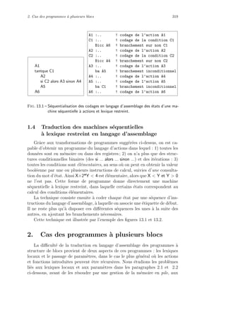 2. Cas des programmes `a plusieurs blocs 319
A1
tantque C1
A2
si C2 alors A3 sinon A4
A5
A6
A1 :... ! codage de l’action A1
C1 :... ! codage de la condition C1
Bicc A6 ! branchement sur non C1
A2 :... ! codage de l’action A2
C2 :... ! codage de la condition C2
Bicc A4 ! branchement sur non C2
A3 :... ! codage de l’action A3
ba A5 ! branchement inconditionnel
A4 :... ! codage de l’action A4
A5 :... ! codage de l’action A5
ba C1 ! branchement inconditionnel
A6 :... ! codage de l’action A6
Fig. 13.1 – S´equentialisation des codages en langage d’assemblage des ´etats d’une ma-
chine s´equentielle `a actions et lexique restreint.
1.4 Traduction des machines s´equentielles
`a lexique restreint en langage d’assemblage
Grˆace aux transformations de programmes sugg´er´ees ci-dessus, on est ca-
pable d’obtenir un programme du langage d’actions dans lequel : 1) toutes les
donn´ees sont en m´emoire ou dans des registres ; 2) on n’a plus que des struc-
tures conditionnelles binaires (des si ... alors ... sinon ...) et des it´erations : 3)
toutes les conditions sont ´el´ementaires, au sens o`u on peut en obtenir la valeur
bool´eenne par une ou plusieurs instructions de calcul, suivies d’une consulta-
tion du mot d’´etat. Ainsi X+2*Y  4 est ´el´ementaire, alors que X  Y et Y  0
ne l’est pas. Cette forme de programme donne directement une machine
s´equentielle `a lexique restreint, dans laquelle certains ´etats correspondent au
calcul des conditions ´el´ementaires.
La technique consiste ensuite `a coder chaque ´etat par une s´equence d’ins-
tructions du langage d’assemblage, `a laquelle on associe une ´etiquette de d´ebut.
Il ne reste plus qu’`a disposer ces diﬀ´erentes s´equences les unes `a la suite des
autres, en ajoutant les branchements n´ecessaires.
Cette technique est illustr´ee par l’exemple des ﬁgures 13.1 et 13.2.
2. Cas des programmes `a plusieurs blocs
La diﬃcult´e de la traduction en langage d’assemblage des programmes `a
structure de blocs provient de deux aspects de ces programmes : les lexiques
locaux et le passage de param`etres, dans le cas le plus g´en´eral o`u les actions
et fonctions introduites peuvent ˆetre r´ecursives. Nous ´etudions les probl`emes
li´es aux lexiques locaux et aux param`etres dans les paragraphes 2.1 et 2.2
ci-dessous, avant de les r´esoudre par une gestion de la m´emoire en pile, aux
 