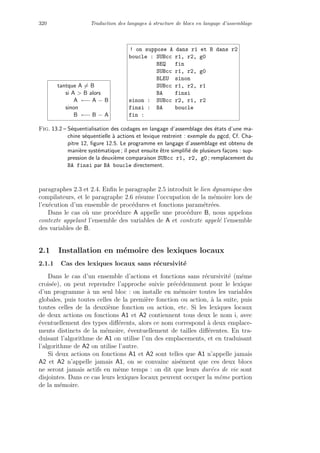 320 Traduction des langages `a structure de blocs en langage d’assemblage
tantque A = B
si A  B alors
A ←− A − B
sinon
B ←− B − A
! on suppose A dans r1 et B dans r2
boucle : SUBcc r1, r2, g0
BEQ fin
SUBcc r1, r2, g0
BLEU sinon
SUBcc r1, r2, r1
BA finsi
sinon : SUBcc r2, r1, r2
finsi : BA boucle
fin :
Fig. 13.2 – S´equentialisation des codages en langage d’assemblage des ´etats d’une ma-
chine s´equentielle `a actions et lexique restreint : exemple du pgcd, Cf. Cha-
pitre 12, ﬁgure 12.5. Le programme en langage d’assemblage est obtenu de
mani`ere syst´ematique ; il peut ensuite ˆetre simpliﬁ´e de plusieurs fa¸cons : sup-
pression de la deuxi`eme comparaison SUBcc r1, r2, g0 ; remplacement du
BA finsi par BA boucle directement.
paragraphes 2.3 et 2.4. Enﬁn le paragraphe 2.5 introduit le lien dynamique des
compilateurs, et le paragraphe 2.6 r´esume l’occupation de la m´emoire lors de
l’ex´ecution d’un ensemble de proc´edures et fonctions param´etr´ees.
Dans le cas o`u une proc´edure A appelle une proc´edure B, nous appelons
contexte appelant l’ensemble des variables de A et contexte appel´e l’ensemble
des variables de B.
2.1 Installation en m´emoire des lexiques locaux
2.1.1 Cas des lexiques locaux sans r´ecursivit´e
Dans le cas d’un ensemble d’actions et fonctions sans r´ecursivit´e (mˆeme
crois´ee), on peut reprendre l’approche suivie pr´ec´edemment pour le lexique
d’un programme `a un seul bloc : on installe en m´emoire toutes les variables
globales, puis toutes celles de la premi`ere fonction ou action, `a la suite, puis
toutes celles de la deuxi`eme fonction ou action, etc. Si les lexiques locaux
de deux actions ou fonctions A1 et A2 contiennent tous deux le nom i, avec
´eventuellement des types diﬀ´erents, alors ce nom correspond `a deux emplace-
ments distincts de la m´emoire, ´eventuellement de tailles diﬀ´erentes. En tra-
duisant l’algorithme de A1 on utilise l’un des emplacements, et en traduisant
l’algorithme de A2 on utilise l’autre.
Si deux actions ou fonctions A1 et A2 sont telles que A1 n’appelle jamais
A2 et A2 n’appelle jamais A1, on se convainc ais´ement que ces deux blocs
ne seront jamais actifs en mˆeme temps : on dit que leurs dur´ees de vie sont
disjointes. Dans ce cas leurs lexiques locaux peuvent occuper la mˆeme portion
de la m´emoire.
 