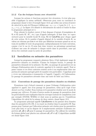 2. Cas des programmes `a plusieurs blocs 321
2.1.2 Cas des lexiques locaux avec r´ecursivit´e
Lorsque les actions et fonctions peuvent ˆetre r´ecursives, il n’est plus pos-
sible d’appliquer la mˆeme m´ethode. Observons pour nous en convaincre le
programme donn´e `a titre d’exemple ﬁgure 13.3, qui utilise une action r´ecursive
de calcul de la suite de Fibonacci (d´eﬁnie par : x0 = x1 = 1 puis ∀n ≥ 2 xn =
xn−1 + xn−2). La ﬁgure 13.4 illustre le d´eroulement du calcul si l’entier lu dans
le programme principal est 4.
Pour obtenir le r´esultat correct il faut disposer d’autant d’exemplaires de
f1 et f2 (not´es f1’, f1”, etc.) que d’appels imbriqu´es. Il faut donc un espace
m´emoire pour la variable locale f1 (resp. f2) de CalculFibo pour chaque appel
de cette action. Or le nombre d’appels d´epend de la variable d’entr´ee A ; sa
valeur est obtenue par Lire et est donc par d´eﬁnition inconnue quand on est en
train de modiﬁer le texte du programme, ind´ependamment de toute ex´ecution,
comme c’est le cas ici. Il nous faut donc trouver un m´ecanisme permettant
d’allouer une zone de m´emoire `a chaque entr´ee dans la proc´edure, zone qui
devra ˆetre restitu´ee avant la sortie de proc´edure.
2.2 Installation en m´emoire des param`etres
Lorsqu’un programme comporte plusieurs blocs, il fait ´egalement usage de
param`etres donn´ees ou r´esultats. Comme les lexiques locaux, le passage de
param`etres demande de la m´emoire. En eﬀet, un passage de param`etres est un
´echange d’information entre le contexte appelant et le contexte appel´e. Tout se
passe comme si ces deux contextes avaient acc`es `a un emplacement dans une
portion de m´emoire partag´ee g´er´ee de mani`ere tr`es particuli`ere : l’appelant peut
y ´ecrire une information `a transmettre `a l’appel´e ; l’appel´e y lit l’information.
Le passage de param`etres n´ecessite donc une sorte de boˆıte aux lettres.
2.2.1 Conventions de passage des param`etres donn´ees ou r´esultats
Examinons tout d’abord comment se passe l’´echange d’information entre
appelant et appel´e, lors d’un passage de param`etres, selon qu’il s’agit d’une
donn´ee ou d’un r´esultat. Nous traitons ici le param`etre r´esultat avec le mode de
passage par r´ef´erence. Il existe d’autres modes de passage de param`etres dont
les particularit´es sont expliqu´ees dans les ouvrages traitant de compilation (voir
par exemple [CGV80, WM94]) et dont nous ne parlons pas ici. Consid´erons
l’algorithme de calcul de la somme de deux entiers, donn´e ﬁgure 13.5.
Le programme principal appelle CalculSomme en lui passant deux donn´ees
dans les param`etres A et B, et en re¸coit un r´esultat dans le param`etre R. Sup-
posons pour l’instant que l’allocation m´emoire soit r´esolue pour les param`etres
(voir plus loin) et qu’on dispose de 3 emplacements m´emoire d’adresses res-
pectives aA, aB et aR pour le passage de param`etres. Par ailleurs les variables
du lexique global sont plac´ees aux adresses aX, aY et aZ. L’algorithme modiﬁ´e
est donn´e ﬁgure 13.6.
 