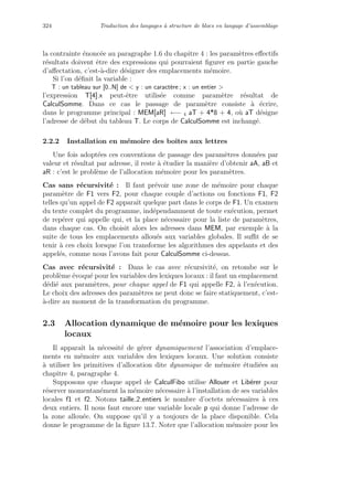 324 Traduction des langages `a structure de blocs en langage d’assemblage
la contrainte ´enonc´ee au paragraphe 1.6 du chapitre 4 : les param`etres eﬀectifs
r´esultats doivent ˆetre des expressions qui pourraient ﬁgurer en partie gauche
d’aﬀectation, c’est-`a-dire d´esigner des emplacements m´emoire.
Si l’on d´eﬁnit la variable :
T : un tableau sur [0..N] de  y : un caract`ere ; x : un entier 
l’expression T[4].x peut-ˆetre utilis´ee comme param`etre r´esultat de
CalculSomme. Dans ce cas le passage de param`etre consiste `a ´ecrire,
dans le programme principal : MEM[aR] ←− 4 aT + 4*8 + 4, o`u aT d´esigne
l’adresse de d´ebut du tableau T. Le corps de CalculSomme est inchang´e.
2.2.2 Installation en m´emoire des boˆıtes aux lettres
Une fois adopt´ees ces conventions de passage des param`etres donn´ees par
valeur et r´esultat par adresse, il reste `a ´etudier la mani`ere d’obtenir aA, aB et
aR : c’est le probl`eme de l’allocation m´emoire pour les param`etres.
Cas sans r´ecursivit´e : Il faut pr´evoir une zone de m´emoire pour chaque
param`etre de F1 vers F2, pour chaque couple d’actions ou fonctions F1, F2
telles qu’un appel de F2 apparaˆıt quelque part dans le corps de F1. Un examen
du texte complet du programme, ind´ependamment de toute ex´ecution, permet
de rep´erer qui appelle qui, et la place n´ecessaire pour la liste de param`etres,
dans chaque cas. On choisit alors les adresses dans MEM, par exemple `a la
suite de tous les emplacements allou´es aux variables globales. Il suﬃt de se
tenir `a ces choix lorsque l’on transforme les algorithmes des appelants et des
appel´es, comme nous l’avons fait pour CalculSomme ci-dessus.
Cas avec r´ecursivit´e : Dans le cas avec r´ecursivit´e, on retombe sur le
probl`eme ´evoqu´e pour les variables des lexiques locaux : il faut un emplacement
d´edi´e aux param`etres, pour chaque appel de F1 qui appelle F2, `a l’ex´ecution.
Le choix des adresses des param`etres ne peut donc se faire statiquement, c’est-
`a-dire au moment de la transformation du programme.
2.3 Allocation dynamique de m´emoire pour les lexiques
locaux
Il apparaˆıt la n´ecessit´e de g´erer dynamiquement l’association d’emplace-
ments en m´emoire aux variables des lexiques locaux. Une solution consiste
`a utiliser les primitives d’allocation dite dynamique de m´emoire ´etudi´ees au
chapitre 4, paragraphe 4.
Supposons que chaque appel de CalculFibo utilise Allouer et Lib´erer pour
r´eserver momentan´ement la m´emoire n´ecessaire `a l’installation de ses variables
locales f1 et f2. Notons taille 2 entiers le nombre d’octets n´ecessaires `a ces
deux entiers. Il nous faut encore une variable locale p qui donne l’adresse de
la zone allou´ee. On suppose qu’il y a toujours de la place disponible. Cela
donne le programme de la ﬁgure 13.7. Noter que l’allocation m´emoire pour les
 