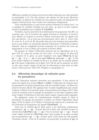 2. Cas des programmes `a plusieurs blocs 325
diﬀ´erentes variables du lexique local suit la mˆeme d´emarche que celle pr´esent´ee
au paragraphe 1.1.2. Une fois obtenue une adresse de base p par allocation
dynamique, on dispose les variables les unes apr`es les autres en m´enageant des
espaces ´eventuels pour tenir compte des contraintes d’alignement.
Cette transformation n’a pas encore permis d’´eliminer le lexique local : on
a remplac´e les variables d’origine par une seule : p, mais il en faut toujours
autant d’exemplaires que d’appels de CalculFibo.
Toutefois, on peut poursuivre la transformation du programme. En eﬀet, on
remarque que, vue la structure des appels d’actions et fonctions, la derni`ere
zone allou´ee est toujours la premi`ere lib´er´ee (autrement dit, les appels sont
bien parenth´es´es : on ne peut pas successivement entrer dans A ; entrer dans
B ; sortir de A, sortir de B). On proﬁte donc de cette situation tr`es particuli`ere
pour ne pas utiliser un m´ecanisme g´en´eral d’allocation et lib´eration d’espaces
m´emoire, dont la complexit´e provient justement de la gestion des trous qui
apparaissent si l’on ne lib`ere pas toujours le dernier allou´e.
On propose de r´ealiser l’allocation m´emoire par les algorithmes de la ﬁ-
gure 13.9. Le corps des actions est tr`es court ; si l’on suppose de plus qu’il
y a toujours de la place, on peut remplacer tout appel Allouer (p, n) par
pp ←− pp − n ; p ←− pp et tout appel Lib´erer (p, n) par pp ←− pp + n. On
peut ensuite ´eliminer la variable locale p et ne garder que la variable globale
pp. Cela donne l’algorithme de la ﬁgure 13.8. On dit que la m´emoire est g´er´ee
en pile, pour rendre compte du fait que les allocations se font selon un ordre
dernier allou´e/premier lib´er´e (Cf. Chapitre 4, paragraphe 5.).
2.4 Allocation dynamique de m´emoire pour
les param`etres
Pour l’allocation m´emoire n´ecessaire aux param`etres, il faut pr´evoir de
mˆeme des appels aux actions Allouer et Lib´erer. L’allocation de m´emoire pour
les param`etres a la mˆeme propri´et´e que celle des variables locales : on lib`ere tou-
jours les derniers allou´es. On applique donc la mˆeme simpliﬁcation qui consiste
`a allouer et lib´erer de la m´emoire grˆace aux proc´edures de la ﬁgure 13.9. L’allo-
cation de m´emoire pour le passage de param`etres se fait dans l’appelant, juste
avant l’appel ; la lib´eration se fait juste apr`es l’appel, toujours dans l’appelant.
En appliquant toutes les transformations ´etudi´ees jusque l`a (dont le
m´ecanisme de passage de param`etre r´esultat), on obtient l’algorithme donn´e
ﬁgure 13.10. La ﬁgure 13.11 illustre l’´evolution du contenu de la m´emoire lors
de l’ex´ecution du programme qui appelle CalculFibo(4, ...).
Noter que la variable pp est g´er´ee grˆace `a des op´erations parfaitement
sym´etriques : pp ←− pp − 8 (pour faire de la place aux variables locales) en
entrant dans CalculFibo et pp ←− pp + 8 en en sortant ; pp ←− pp − 8 juste
avant l’appel r´ecursif de Calcul Fibo (pour tenir compte de la place occup´ee
par les param`etres), pp ←− pp + 8 juste apr`es. Cette forme de code garantit
l’invariant suivant : l’´etat de la m´emoire (en particulier la position de pp) est
 