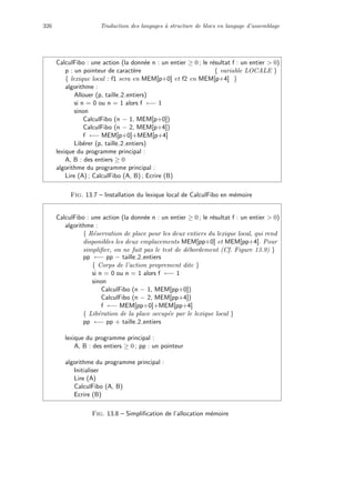 326 Traduction des langages `a structure de blocs en langage d’assemblage
CalculFibo : une action (la donn´ee n : un entier ≥ 0 ; le r´esultat f : un entier  0)
p : un pointeur de caract`ere { variable LOCALE }
{ lexique local : f1 sera en MEM[p+0] et f2 en MEM[p+4] }
algorithme :
Allouer (p, taille 2 entiers)
si n = 0 ou n = 1 alors f ←− 1
sinon
CalculFibo (n − 1, MEM[p+0])
CalculFibo (n − 2, MEM[p+4])
f ←− MEM[p+0]+MEM[p+4]
Lib´erer (p, taille 2 entiers)
lexique du programme principal :
A, B : des entiers ≥ 0
algorithme du programme principal :
Lire (A) ; CalculFibo (A, B) ; Ecrire (B)
Fig. 13.7 – Installation du lexique local de CalculFibo en m´emoire
CalculFibo : une action (la donn´ee n : un entier ≥ 0 ; le r´esultat f : un entier  0)
algorithme :
{ R´eservation de place pour les deux entiers du lexique local, qui rend
disponibles les deux emplacements MEM[pp+0] et MEM[pp+4]. Pour
simpliﬁer, on ne fait pas le test de d´ebordement (Cf. Figure 13.9) }
pp ←− pp − taille 2 entiers
{ Corps de l’action proprement dite }
si n = 0 ou n = 1 alors f ←− 1
sinon
CalculFibo (n − 1, MEM[pp+0])
CalculFibo (n − 2, MEM[pp+4])
f ←− MEM[pp+0]+MEM[pp+4]
{ Lib´eration de la place occup´ee par le lexique local }
pp ←− pp + taille 2 entiers
lexique du programme principal :
A, B : des entiers ≥ 0 ; pp : un pointeur
algorithme du programme principal :
Initialiser
Lire (A)
CalculFibo (A, B)
Ecrire (B)
Fig. 13.8 – Simpliﬁcation de l’allocation m´emoire
 