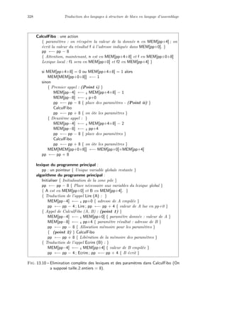 328 Traduction des langages `a structure de blocs en langage d’assemblage
CalculFibo : une action
{ param`etres : on r´ecup`ere la valeur de la donn´ee n en MEM[pp+4] ; on
´ecrit la valeur du r´esultat f `a l’adresse indiqu´ee dans MEM[pp+0]. }
pp ←− pp − 8
{ Attention, maintenant, n est en MEM[pp+4+8] et f en MEM[pp+0+8]
Lexique local : f1 sera en MEM[pp+0] et f2 en MEM[pp+4] }
si MEM[pp+4+8] = 0 ou MEM[pp+4+8] = 1 alors
MEM[MEM[pp+0+8]] ←− 1
sinon
{ Premier appel : (Point i) }
MEM[pp−4] ←− 4 MEM[pp+4+8] − 1
MEM[pp−8] ←− 4 p+0
pp ←− pp − 8 { place des param`etres - (Point ii) }
CalculFibo
pp ←− pp + 8 { on ˆote les param`etres }
{ Deuxi`eme appel : }
MEM[pp−4] ←− 4 MEM[pp+4+8] − 2
MEM[pp−8] ←− 4 pp+4
pp ←− pp − 8 { place des param`etres }
CalculFibo
pp ←− pp + 8 { on ˆote les param`etres }
MEM[MEM[pp+0+8]] ←− MEM[pp+0]+MEM[pp+4]
pp ←− pp + 8
lexique du programme principal :
pp : un pointeur { Unique variable globale restante }
algorithme du programme principal :
Initialiser { Initialisation de la zone pile }
pp ←− pp − 8 { Place n´ecessaire aux variables du lexique global }
{ A est en MEM[pp+0] et B en MEM[pp+4]. }
{ Traduction de l’appel Lire (A) : }
MEM[pp−4] ←− 4 pp+0 { adresse de A empil´ee }
pp ←− pp − 4 ; Lire ; pp ←− pp + 4 { valeur de A lue en pp+0 }
{ Appel de CalculFibo (A, B) : (point 1) }
MEM[pp−4] ←− 4 MEM[pp+0] { param`etre donn´ee : valeur de A }
MEM[pp−8] ←− 4 pp+4 { param`etre r´esultat : adresse de B }
pp ←− pp − 8 { Allocation m´emoire pour les param`etres }
{ (point 2) } CalculFibo
pp ←− pp + 8 { Lib´eration de la m´emoire des param`etres }
{ Traduction de l’appel Ecrire (B) : }
MEM[pp−4] ←− 4 MEM[pp+4] { valeur de B empil´ee }
pp ←− pp − 4 ; Ecrire ; pp ←− pp + 4 { B ´ecrit }
Fig. 13.10 – Elimination compl`ete des lexiques et des param`etres dans CalculFibo (On
a suppos´e taille 2 entiers = 8).
 
