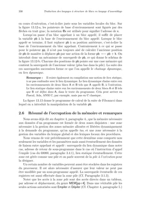 330 Traduction des langages `a structure de blocs en langage d’assemblage
en cours d’ex´ecution, c’est-`a-dire juste sous les variables locales du bloc. Sur
la ﬁgure 13.12-a, les pointeurs de base d’environnement sont ﬁgur´es par des
ﬂ`eches en trait gras ; la notation @x est utilis´ee pour signiﬁer l’adresse de x.
Lorsqu’on passe d’un bloc appelant `a un bloc appel´e, il suﬃt de placer
la variable pb `a la base de l’environnement du bloc appel´e. Lorsque le bloc
appel´e se termine, il faut replacer pb `a sa position ant´erieure, c’est-`a-dire la
base de l’environnement du bloc appelant. Contrairement `a ce qui se passe
pour le pointeur pp, il n’est pas toujours ais´e de calculer l’ancienne position
de pb de mani`ere `a d´eplacer pb par une action de la forme pb ←− pb + k. On
introduit donc un m´ecanisme de sauvegarde de pb, ce qui donne le sch´ema de
la ﬁgure 13.12-b. Chacune des positions de pb pointe sur une case m´emoire qui
contient la sauvegarde de l’ancienne valeur (plus bas dans la pile). La suite des
ces sauvegardes successives forme ce que l’on appelle le chaˆınage dynamique,
ou lien dynamique.
Remarque : Il existe ´egalement en compilation une notion de lien statique,
`a ne pas confondre avec le lien dynamique. Le lien dynamique chaˆıne entre eux
les environnements de deux blocs A et B tels que A appelle B, `a l’ex´ecution.
Le lien statique chaˆıne entre eux les environnements de deux blocs A et B tels
que B est d´eﬁni dans A, dans le texte du programme. Cela peut arriver en
Pascal, Ada, ANSI C, par exemple, mais pas en C classique.
La ﬁgure 13.13 donne le programme de calcul de la suite de Fibonacci dans
lequel on a introduit la manipulation de la variable pb.
2.6 R´esum´e de l’occupation de la m´emoire et remarques
Nous avons d´ej`a dit au chapitre 4, paragraphe 4., que la m´emoire n´ecessaire
aux donn´ees d’un programme est form´ee de deux zones disjointes : une zone
n´ecessaire `a la gestion des zones m´emoire allou´ees et lib´er´ees dynamiquement
`a la demande du programme, qu’on appelle tas, et une zone n´ecessaire `a la
gestion des variables du lexique global et des lexiques locaux des proc´edures.
Nous venons de voir pr´ec´edemment que cette deuxi`eme zone comporte non
seulement les variables et les param`etres mais aussi ´eventuellement des donn´ees
de liaison entre appelant et appel´e : sauvegarde du lien dynamique dans notre
cas, adresse de retour de sous-programme dans le cas o`u l’instruction d’appel
l’empile (cas du 68000, paragraphe 3.4.1), lien statique ´eventuellement. Cette
zone est g´er´ee comme une pile et on parle souvent de la pile `a l’ex´ecution pour
la d´esigner.
Un certain nombre de variables peuvent aussi ˆetre stock´ees dans les registres
du processeur. Il est alors n´ecessaire d’assurer que leur valeur ne peut pas
ˆetre modiﬁ´ee par un sous-programme appel´e. La sauvegarde ´eventuelle de ces
registres est aussi eﬀectu´ee dans la zone pile (Cf. Paragraphe 3.1.3).
Noter que les acc`es `a la zone pile sont des acc`es directs dans un tableau,
par adresse et d´eplacement, du genre MEM[pp+4]. Dans une v´eritable pile les
seules actions autoris´ees sont Empiler et D´epiler (Cf. Chapitre 4, paragraphe 5.)
 