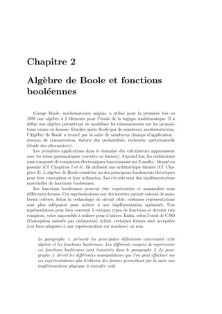 Chapitre 2
Alg`ebre de Boole et fonctions
bool´eennes
George Boole, math´ematicien anglais, a utilis´e pour la premi`ere fois en
1850 une alg`ebre `a 2 ´el´ements pour l’´etude de la logique math´ematique. Il a
d´eﬁni une alg`ebre permettant de mod´eliser les raisonnements sur les proposi-
tions vraies ou fausses. Etudi´ee apr`es Boole par de nombreux math´ematiciens,
l’Alg`ebre de Boole a trouv´e par la suite de nombreux champs d’application :
r´eseaux de commutation, th´eorie des probabilit´es, recherche op´erationnelle
(´etude des alternatives).
Les premi`eres applications dans le domaine des calculateurs apparaissent
avec les relais pneumatiques (ouverts ou ferm´es). Aujourd’hui, les ordinateurs
sont compos´es de transistors ´electroniques fonctionnant sur 2 modes : bloqu´e ou
passant (Cf. Chapitres 7 et 8). Ils utilisent une arithm´etique binaire (Cf. Cha-
pitre 3). L’alg`ebre de Boole constitue un des principaux fondements th´eoriques
pour leur conception et leur utilisation. Les circuits sont des impl´ementations
mat´erielles de fonctions bool´eennes.
Les fonctions bool´eennes peuvent ˆetre repr´esent´ees et manipul´ees sous
diﬀ´erentes formes. Ces repr´esentations ont des int´erˆets variant suivant de nom-
breux crit`eres. Selon la technologie de circuit cible, certaines repr´esentations
sont plus ad´equates pour arriver `a une impl´ementation optimis´ee. Une
repr´esentation peut bien convenir `a certains types de fonctions et devenir tr`es
complexe, voire impossible `a utiliser pour d’autres. Enﬁn, selon l’outil de CAO
(Conception assist´ee par ordinateur) utilis´e, certaines formes sont accept´ees
(car bien adapt´ees `a une repr´esentation sur machine) ou non.
Le paragraphe 1. pr´esente les principales d´eﬁnitions concernant cette
alg`ebre et les fonctions bool´eennes. Les diﬀ´erents moyens de repr´esenter
ces fonctions bool´eennes sont ´enum´er´es dans le paragraphe 2. Le para-
graphe 3. d´ecrit les diﬀ´erentes manipulations que l’on peut eﬀectuer sur
ces repr´esentations aﬁn d’obtenir des formes permettant par la suite une
impl´ementation physique `a moindre coˆut.
 