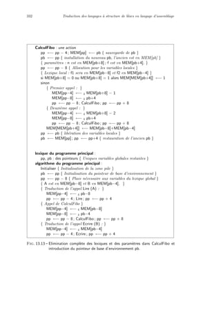 332 Traduction des langages `a structure de blocs en langage d’assemblage
CalculFibo : une action
pp ←− pp − 4 ; MEM[pp] ←− pb { sauvegarde de pb }
pb ←− pp { installation du nouveau pb, l’ancien est en MEM[pb] }
{ param`etres : n est en MEM[pb+8] ; f est en MEM[pb+4]. }
pp ←− pp − 8 { Allocation pour les variables locales }
{ Lexique local : f1 sera en MEM[pb−8] et f2 en MEM[pb−4] }
si MEM[pb+8] = 0 ou MEM[pb+8] = 1 alors MEM[MEM[pb+4]] ←− 1
sinon
{ Premier appel : }
MEM[pp−4] ←− 4 MEM[pb+8] − 1
MEM[pp−8] ←− 4 pb+4
pp ←− pp − 8 ; CalculFibo ; pp ←− pp + 8
{ Deuxi`eme appel : }
MEM[pp−4] ←− 4 MEM[pb+8] − 2
MEM[pp−8] ←− 4 pb+4
pp ←− pp − 8 ; CalculFibo ; pp ←− pp + 8
MEM[MEM[pb+4]] ←− MEM[pb−8]+MEM[pb−4]
pp ←− pb { lib´eration des variables locales }
pb ←− MEM[pp] ; pp ←− pp+4 { restauration de l’ancien pb }
lexique du programme principal :
pp, pb : des pointeurs { Uniques variables globales restantes }
algorithme du programme principal :
Initialiser { Initialisation de la zone pile }
pb ←− pp { Initialisation du pointeur de base d’environnement }
pp ←− pp − 8 { Place n´ecessaire aux variables du lexique global }
{ A est en MEM[pb−8] et B en MEM[pb−4]. }
{ Traduction de l’appel Lire (A) : }
MEM[pp−4] ←− 4 pb−8
pp ←− pp − 4 ; Lire ; pp ←− pp + 4
{ Appel de CalculFibo }
MEM[pp−4] ←− 4 MEM[pb−8]
MEM[pp−8] ←− 4 pb−4
pp ←− pp − 8 ; CalculFibo ; pp ←− pp + 8
{ Traduction de l’appel Ecrire (B) : }
MEM[pp−4] ←− 4 MEM[pb−4]
pp ←− pp − 4 ; Ecrire ; pp ←− pp + 4
Fig. 13.13 – Elimination compl`ete des lexiques et des param`etres dans CalculFibo et
introduction du pointeur de base d’environnement pb.
 