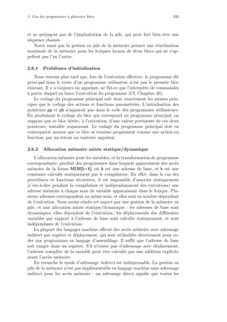 2. Cas des programmes `a plusieurs blocs 333
et ne pr´ejugent pas de l’implantation de la pile, qui peut fort bien ˆetre une
s´equence chaˆın´ee.
Noter aussi que la gestion en pile de la m´emoire permet une r´eutilisation
maximale de la m´emoire pour les lexiques locaux de deux blocs qui ne s’ap-
pellent pas l’un l’autre.
2.6.1 Probl`emes d’initialisation
Nous verrons plus tard que, lors de l’ex´ecution eﬀective, le programme dit
principal dans le texte d’un programme utilisateur n’est pas le premier bloc
existant. Il y a toujours un appelant, ne fˆut-ce que l’interpr`ete de commandes
`a partir duquel on lance l’ex´ecution du programme (Cf. Chapitre 20).
Le codage du programme principal suit donc exactement les mˆemes prin-
cipes que le codage des actions et fonctions param´etr´ees. L’initialisation des
pointeurs pp et pb n’apparaˆıt pas dans le code des programmes utilisateurs.
En produisant le codage du bloc qui correspond au programme principal, on
suppose que ce bloc h´erite, `a l’ex´ecution, d’une valeur pertinente de ces deux
pointeurs, install´ee auparavant. Le codage du programme principal doit en
contrepartie assurer que ce bloc se termine proprement comme une action ou
fonction, par un retour au contexte appelant.
2.6.2 Allocation m´emoire mixte statique/dynamique
L’allocation m´emoire pour les variables, et la transformation de programme
correspondante, produit des programmes dans lesquels apparaissent des acc`es
m´emoire de la forme MEM[b+k], o`u b est une adresse de base, et k est une
constante calcul´ee statiquement par le compilateur. En eﬀet, dans le cas des
proc´edures et fonctions r´ecursives, il est impossible d’associer statiquement
(c’est-`a-dire pendant la compilation et ind´ependamment des ex´ecutions) une
adresse m´emoire `a chaque nom de variable apparaissant dans le lexique. Plu-
sieurs adresses correspondent au mˆeme nom, et elles sont en nombre d´ependant
de l’ex´ecution. Nous avons r´esolu cet aspect par une gestion de la m´emoire en
pile, et une allocation mixte statique/dynamique : les adresses de base sont
dynamiques, elles d´ependent de l’ex´ecution ; les d´eplacements des diﬀ´erentes
variables par rapport `a l’adresse de base sont calcul´es statiquement, et sont
ind´ependants de l’ex´ecution.
La plupart des langages machine oﬀrent des acc`es m´emoire avec adressage
indirect par registre et d´eplacement, qui sont utilisables directement pour co-
der nos programmes en langage d’assemblage. Il suﬃt que l’adresse de base
soit rang´ee dans un registre. S’il n’existe pas d’adressage avec d´eplacement,
l’adresse compl`ete de la variable peut ˆetre calcul´ee par une addition explicite
avant l’acc`es m´emoire.
En revanche le mode d’adressage indirect est indispensable. La gestion en
pile de la m´emoire n’est pas impl´ementable en langage machine sans adressage
indirect pour les acc`es m´emoire : un adressage direct signiﬁe que toutes les
 