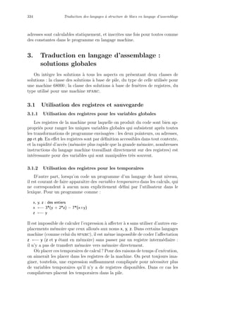 334 Traduction des langages `a structure de blocs en langage d’assemblage
adresses sont calculables statiquement, et inscrites une fois pour toutes comme
des constantes dans le programme en langage machine.
3. Traduction en langage d’assemblage :
solutions globales
On int`egre les solutions `a tous les aspects en pr´esentant deux classes de
solutions : la classe des solutions `a base de pile, du type de celle utilis´ee pour
une machine 68000 ; la classe des solutions `a base de fenˆetres de registres, du
type utilis´e pour une machine sparc.
3.1 Utilisation des registres et sauvegarde
3.1.1 Utilisation des registres pour les variables globales
Les registres de la machine pour laquelle on produit du code sont bien ap-
propri´es pour ranger les uniques variables globales qui subsistent apr`es toutes
les transformations de programme envisag´ees : les deux pointeurs, ou adresses,
pp et pb. En eﬀet les registres sont par d´eﬁnition accessibles dans tout contexte,
et la rapidit´e d’acc`es (m´emoire plus rapide que la grande m´emoire, nombreuses
instructions du langage machine travaillant directement sur des registres) est
int´eressante pour des variables qui sont manipul´ees tr`es souvent.
3.1.2 Utilisation des registres pour les temporaires
D’autre part, lorsqu’on code un programme d’un langage de haut niveau,
il est courant de faire apparaˆıtre des variables temporaires dans les calculs, qui
ne correspondent `a aucun nom explicitement d´eﬁni par l’utilisateur dans le
lexique. Pour un programme comme :
x, y, z : des entiers
x ←− 3*(y + 2*z) − 7*(x+y)
z ←− y
Il est impossible de calculer l’expression `a aﬀecter `a x sans utiliser d’autres em-
placements m´emoire que ceux allou´es aux noms x, y, z. Dans certains langages
machine (comme celui du sparc), il est mˆeme impossible de coder l’aﬀectation
z ←− y (z et y ´etant en m´emoire) sans passer par un registre interm´ediaire :
il n’y a pas de transfert m´emoire vers m´emoire directement.
O`u placer ces temporaires de calcul ? Pour des raisons de temps d’ex´ecution,
on aimerait les placer dans les registres de la machine. On peut toujours ima-
giner, toutefois, une expression suﬃsamment compliqu´ee pour n´ecessiter plus
de variables temporaires qu’il n’y a de registres disponibles. Dans ce cas les
compilateurs placent les temporaires dans la pile.
 