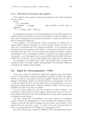 3. Traduction en langage d’assemblage : solutions globales 335
3.1.3 N´ecessit´e de sauvegarde des registres
Si les registres de la machine servent aux temporaires de calcul, il apparaˆıt
des cas comme :
lexique
x, y, z : des entiers
f : un entier −→ un entier f(a) : 2 * a*a*a + 4 *a*a + 6*a + 1
algorithme
x ←− f( 3*(y + 2*z) − 7*(x+y) )
Le programme principal et la fonction f doivent tout deux faire appel `a des
registres comme temporaires de calcul. S’ils utilisent les mˆemes registres, il se
peut que les temporaires du programme principal ne soient pas pr´eserv´es de
part et d’autre de l’appel de f.
Pour rem´edier `a cet inconv´enient, il faut sauvegarder les valeurs des re-
gistres utilis´es comme temporaires de calcul, lorsqu’on passe d’un bloc `a un
autre. Il y a essentiellement deux classes de solutions : 1) la sauvegarde dans
l’appelant, de tous les registres qu’il utilise et veut pr´eserver de part et d’autre
de l’appel d’un autre bloc ; 2) la sauvegarde dans l’appel´e, de tous les registres
dans lesquels il ´ecrit. La deuxi`eme solution a tendance `a provoquer moins de
sauvegardes : on ne sauvegarde que ce qui est eﬀectivement modiﬁ´e. Cela peut
malgr´e tout ˆetre inutile : il est en eﬀet possible qu’un appelant ne l’utilise pas.
La sauvegarde est r´ealis´ee dans la pile, par exemple juste au-dessus des
variables locales. L’exemple d´etaill´e au paragraphe 3.4.3 ci-dessous illustre la
sauvegarde des registres dans l’appel´e.
3.2 Appel de sous-programme : l’aller
Nous avons r´esolu les probl`emes d’allocation m´emoire pour les lexiques
locaux et les param`etres. Dans nos algorithmes modiﬁ´es, il subsiste des appels
r´eduits au nom de la proc´edure ou fonction appel´ee. Chaque bloc est cod´e en
langage d’assemblage d’apr`es les principes ´enonc´es au paragraphe 1. Il reste
`a coder les appels de blocs par des instructions de branchement `a des sous-
programmes disponibles dans le langage machine consid´er´e. Se pose alors le
probl`eme de l’adresse du bloc `a atteindre.
Le cas le plus simple est celui des structures de blocs statiques : les
proc´edures et fonctions sont toutes connues, elles ont des noms, et sont tou-
jours appel´ees directement par l’interm´ediaire de leur nom, dans le programme
en langage de haut niveau.
On code chaque bloc P s´epar´ement (voir aussi aspects de compilation
s´epar´ee, chapitre 18, paragraphe 2.), en lui associant une ´etiquette de d´ebut
d’apr`es le nom du bloc dans le langage de haut niveau, par exemple P. Les
appels de P sont cod´es par : call P, si call est le nom de l’instruction de
saut `a un sous-programme (Cf. Chapitre 12, paragraphe 1.4.3).
Les textes obtenus par codage des diﬀ´erents blocs sont simplement juxta-
 