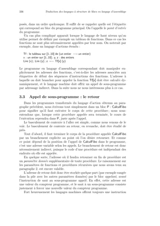 336 Traduction des langages `a structure de blocs en langage d’assemblage
pos´es, dans un ordre quelconque. Il suﬃt de se rappeler quelle est l’´etiquette
qui correspond au bloc du programme principal. On l’appelle le point d’entr´ee
du programme.
Un cas plus compliqu´e apparaˆıt lorsque le langage de haut niveau qu’on
utilise permet de d´eﬁnir par exemple un tableau de fonctions. Dans ce cas les
fonctions ne sont plus n´ecessairement appel´ees par leur nom. On noterait par
exemple, dans un langage d’actions ´etendu :
Tf : le tableau sur [1..10] de (un entier −→ un entier)
x : un entier sur [1..10] ; y, z : des entiers
Lire (x) ; Lire (y) ; z ←− Tf[x] (y)
Le programme en langage d’assemblage correspondant doit manipuler ex-
plicitement les adresses des fonctions, c’est-`a-dire les adresses associ´ees aux
´etiquettes de d´ebut des s´equences d’instructions des fonctions. L’adresse `a
laquelle on doit brancher pour appeler la fonction Tf[x] doit ˆetre calcul´ee dy-
namiquement, et le langage machine doit oﬀrir un appel de sous-programme
par adressage indirect. Dans la suite nous ne nous int´eressons plus `a ce cas.
3.3 Appel de sous-programme : le retour
Dans les programmes transform´es du langage d’action obtenus au para-
graphe pr´ec´edent, nous ´ecrivons tout simplement dans un bloc P : CalculFibo
pour signiﬁer qu’il faut ex´ecuter le corps de cette proc´edure ; nous sous-
entendons que, lorsque cette proc´edure appel´ee sera termin´ee, le cours de
l’ex´ecution reprendra dans P, juste apr`es l’appel.
Le basculement de contexte `a l’aller est simple, comme nous venons de le
voir. Le basculement de contexte au retour, en revanche, doit ˆetre ´etudi´e de
pr`es.
Tout d’abord, il faut terminer le corps de la proc´edure appel´ee CalculFibo
par un branchement explicite au point o`u l’on d´esire retourner. Et comme
ce point d´epend de la position de l’appel de CalculFibo dans le programme,
c’est une adresse variable selon les appels. Le branchement de retour est donc
n´ecessairement indirect, puisque le code d’une proc´edure est ind´ependant des
endroits o`u elle est appel´ee.
En quelque sorte, l’adresse o`u il faudra retourner en ﬁn de proc´edure est
un param`etre donn´ee suppl´ementaire de toute proc´edure. Le raisonnement sur
les param`etres de fonctions et proc´edures r´ecursives que nous avons tenu au
paragraphe 2. est encore valable.
L’adresse de retour doit donc ˆetre stock´ee quelque part (par exemple rang´ee
dans la pile avec les autres param`etres donn´ees) par le bloc appelant, avant
l’instruction de saut au sous-programme appel´e. En eﬀet, cette adresse est
une valeur du compteur programme, et le saut `a un sous-programme consiste
justement `a forcer une nouvelle valeur du compteur programme.
Fort heureusement les langages machines oﬀrent toujours une instruction
 