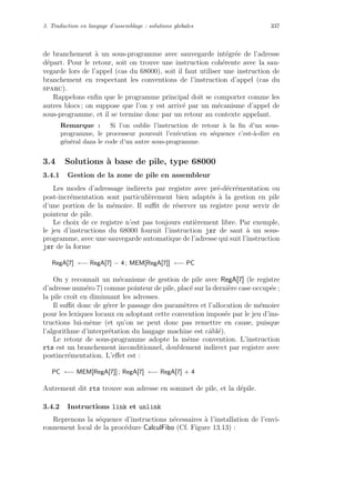 3. Traduction en langage d’assemblage : solutions globales 337
de branchement `a un sous-programme avec sauvegarde int´egr´ee de l’adresse
d´epart. Pour le retour, soit on trouve une instruction coh´erente avec la sau-
vegarde lors de l’appel (cas du 68000), soit il faut utiliser une instruction de
branchement en respectant les conventions de l’instruction d’appel (cas du
sparc).
Rappelons enﬁn que le programme principal doit se comporter comme les
autres blocs ; on suppose que l’on y est arriv´e par un m´ecanisme d’appel de
sous-programme, et il se termine donc par un retour au contexte appelant.
Remarque : Si l’on oublie l’instruction de retour `a la ﬁn d’un sous-
programme, le processeur poursuit l’ex´ecution en s´equence c’est-`a-dire en
g´en´eral dans le code d’un autre sous-programme.
3.4 Solutions `a base de pile, type 68000
3.4.1 Gestion de la zone de pile en assembleur
Les modes d’adressage indirects par registre avec pr´e-d´ecr´ementation ou
post-incr´ementation sont particuli`erement bien adapt´es `a la gestion en pile
d’une portion de la m´emoire. Il suﬃt de r´eserver un registre pour servir de
pointeur de pile.
Le choix de ce registre n’est pas toujours enti`erement libre. Par exemple,
le jeu d’instructions du 68000 fournit l’instruction jsr de saut `a un sous-
programme, avec une sauvegarde automatique de l’adresse qui suit l’instruction
jsr de la forme
RegA[7] ←− RegA[7] − 4 ; MEM[RegA[7]] ←− PC
On y reconnaˆıt un m´ecanisme de gestion de pile avec RegA[7] (le registre
d’adresse num´ero 7) comme pointeur de pile, plac´e sur la derni`ere case occup´ee ;
la pile croˆıt en diminuant les adresses.
Il suﬃt donc de g´erer le passage des param`etres et l’allocation de m´emoire
pour les lexiques locaux en adoptant cette convention impos´ee par le jeu d’ins-
tructions lui-mˆeme (et qu’on ne peut donc pas remettre en cause, puisque
l’algorithme d’interpr´etation du langage machine est cˆabl´e).
Le retour de sous-programme adopte la mˆeme convention. L’instruction
rts est un branchement inconditionnel, doublement indirect par registre avec
postincr´ementation. L’eﬀet est :
PC ←− MEM[RegA[7]] ; RegA[7] ←− RegA[7] + 4
Autrement dit rts trouve son adresse en sommet de pile, et la d´epile.
3.4.2 Instructions link et unlink
Reprenons la s´equence d’instructions n´ecessaires `a l’installation de l’envi-
ronnement local de la proc´edure CalculFibo (Cf. Figure 13.13) :
 