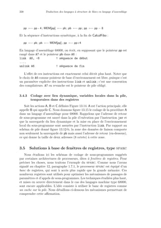 338 Traduction des langages `a structure de blocs en langage d’assemblage
pp ←− pp - 4 ; MEM[pp] ←− pb ; pb ←− pp ; pp ←− pp − 8
Et la s´equence d’instructions sym´etrique, `a la ﬁn de CalculFibo :
pp ←− pb ; pb ←− MEM[pp] ; pp ←− pp+4
En langage d’assemblage 68000, on ´ecrit, en supposant que le pointeur pp est
rang´e dans A7 et le pointeur pb dans A6 :
link A6, -8 ! s´equence de d´ebut
....
unlink A6 ! s´equence de fin
L’eﬀet de ces instructions est exactement celui d´ecrit plus haut. Noter que
le choix de A6 comme pointeur de base d’environnement est libre, puisque c’est
un param`etre explicite des instructions link et unlink ; c’est une convention
des compilateurs. A7 en revanche est le pointeur de pile oblig´e.
3.4.3 Codage avec lien dynamique, variables locales dans la pile,
temporaires dans des registres
Soit les actions A, B et C d´eﬁnies Figure 13.14. A est l’action principale, elle
appelle B qui appelle C. Nous donnons ﬁgure 13.15 le codage de la proc´edure A
dans un langage d’assemblage pour 68000. Rappelons que l’adresse de retour
de sous-programme est sauv´e dans la pile d’ex´ecution par l’instruction jsr et
que la sauvegarde du lien dynamique et la mise en place de l’environnement
local du sous-programme sont assur´ees par l’instruction link. Par rapport au
sch´ema de pile donn´e ﬁgure 13.12-b, la zone des donn´ees de liaison comporte
non seulement la sauvegarde de pb mais aussi l’adresse de retour (en-dessous),
ce qui donne la taille de deux adresses (8 octets) `a cette zone.
3.5 Solutions `a base de fenˆetres de registres, type sparc
Nous ´etudions ici les sch´emas de codage de sous-programmes sugg´er´es
par certaines architectures de processeurs, dites `a fenˆetres de registres. Pour
pr´eciser les choses, nous traitons l’exemple du sparc. Comme nous l’avons
signal´e au chapitre 12, paragraphe 1.7.1, le processeur sparc est ´equip´e d’un
banc de registres, qui sont `a acc`es plus rapide que la grande m´emoire. Ces
nombreux registres sont utilis´es pour optimiser les m´ecanismes de passages de
param`etres et d’appels de sous-programmes. Les techniques ´etudi´ees plus haut,
et mises en oeuvre directement dans le cas des langages machine type 68000,
sont encore applicables. L’id´ee consiste `a utiliser le banc de registres comme
un cache sur la pile. Nous d´etaillons ci-dessous les m´ecanismes permettant de
comprendre cette aﬃrmation.
 