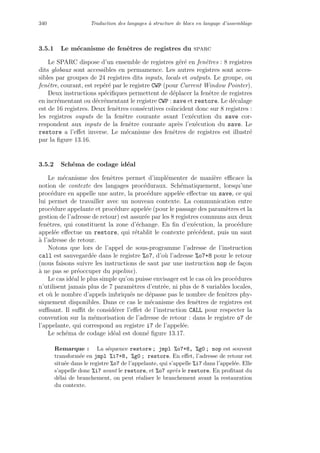 340 Traduction des langages `a structure de blocs en langage d’assemblage
3.5.1 Le m´ecanisme de fenˆetres de registres du sparc
Le SPARC dispose d’un ensemble de registres g´er´e en fenˆetres : 8 registres
dits globaux sont accessibles en permamence. Les autres registres sont acces-
sibles par groupes de 24 registres dits inputs, locals et outputs. Le groupe, ou
fenˆetre, courant, est rep´er´e par le registre CWP (pour Current Window Pointer).
Deux instructions sp´eciﬁques permettent de d´eplacer la fenˆetre de registres
en incr´ementant ou d´ecr´ementant le registre CWP : save et restore. Le d´ecalage
est de 16 registres. Deux fenˆetres cons´ecutives co¨ıncident donc sur 8 registres :
les registres ouputs de la fenˆetre courante avant l’ex´ecution du save cor-
respondent aux inputs de la fenˆetre courante apr`es l’ex´ecution du save. Le
restore a l’eﬀet inverse. Le m´ecanisme des fenˆetres de registres est illustr´e
par la ﬁgure 13.16.
3.5.2 Sch´ema de codage id´eal
Le m´ecanisme des fenˆetres permet d’impl´ementer de mani`ere eﬃcace la
notion de contexte des langages proc´eduraux. Sch´ematiquement, lorsqu’une
proc´edure en appelle une autre, la proc´edure appel´ee eﬀectue un save, ce qui
lui permet de travailler avec un nouveau contexte. La communication entre
proc´edure appelante et proc´edure appel´ee (pour le passage des param`etres et la
gestion de l’adresse de retour) est assur´ee par les 8 registres communs aux deux
fenˆetres, qui constituent la zone d’´echange. En ﬁn d’ex´ecution, la proc´edure
appel´ee eﬀectue un restore, qui r´etablit le contexte pr´ec´edent, puis un saut
`a l’adresse de retour.
Notons que lors de l’appel de sous-programme l’adresse de l’instruction
call est sauvegard´ee dans le registre %o7, d’o`u l’adresse %o7+8 pour le retour
(nous faisons suivre les instructions de saut par une instruction nop de fa¸con
`a ne pas se pr´eoccuper du pipeline).
Le cas id´eal le plus simple qu’on puisse envisager est le cas o`u les proc´edures
n’utilisent jamais plus de 7 param`etres d’entr´ee, ni plus de 8 variables locales,
et o`u le nombre d’appels imbriqu´es ne d´epasse pas le nombre de fenˆetres phy-
siquement disponibles. Dans ce cas le m´ecanisme des fenˆetres de registres est
suﬃsant. Il suﬃt de consid´erer l’eﬀet de l’instruction CALL pour respecter la
convention sur la m´emorisation de l’adresse de retour : dans le registre o7 de
l’appelante, qui correspond au registre i7 de l’appel´ee.
Le sch´ema de codage id´eal est donn´e ﬁgure 13.17.
Remarque : La s´equence restore ; jmpl %o7+8, %g0 ; nop est souvent
transform´ee en jmpl %i7+8, %g0 ; restore. En eﬀet, l’adresse de retour est
situ´ee dans le registre %o7 de l’appelante, qui s’appelle %i7 dans l’appel´ee. Elle
s’appelle donc %i7 avant le restore, et %o7 apr`es le restore. En proﬁtant du
d´elai de branchement, on peut r´ealiser le branchement avant la restauration
du contexte.
 