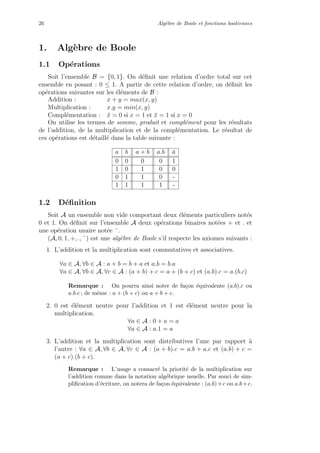 26 Alg`ebre de Boole et fonctions bool´eennes
1. Alg`ebre de Boole
1.1 Op´erations
Soit l’ensemble B = {0, 1}. On d´eﬁnit une relation d’ordre total sur cet
ensemble en posant : 0 ≤ 1. A partir de cette relation d’ordre, on d´eﬁnit les
op´erations suivantes sur les ´el´ements de B :
Addition : x + y = max(x, y)
Multiplication : x.y = min(x, y)
Compl´ementation : ¯x = 0 si x = 1 et ¯x = 1 si x = 0
On utilise les termes de somme, produit et compl´ement pour les r´esultats
de l’addition, de la multiplication et de la compl´ementation. Le r´esultat de
ces op´erations est d´etaill´e dans la table suivante :
a b a + b a.b ¯a
0 0 0 0 1
1 0 1 0 0
0 1 1 0 -
1 1 1 1 -
1.2 D´eﬁnition
Soit A un ensemble non vide comportant deux ´el´ements particuliers not´es
0 et 1. On d´eﬁnit sur l’ensemble A deux op´erations binaires not´ees + et . et
une op´eration unaire not´ee ¯.
(A, 0, 1, +, ., ¯) est une alg`ebre de Boole s’il respecte les axiomes suivants :
1. L’addition et la multiplication sont commutatives et associatives.
∀a ∈ A, ∀b ∈ A : a + b = b + a et a.b = b.a
∀a ∈ A, ∀b ∈ A, ∀c ∈ A : (a + b) + c = a + (b + c) et (a.b).c = a.(b.c)
Remarque : On pourra ainsi noter de fa¸con ´equivalente (a.b).c ou
a.b.c ; de mˆeme : a + (b + c) ou a + b + c.
2. 0 est ´el´ement neutre pour l’addition et 1 est ´el´ement neutre pour la
multiplication.
∀a ∈ A : 0 + a = a
∀a ∈ A : a.1 = a
3. L’addition et la multiplication sont distributives l’une par rapport `a
l’autre : ∀a ∈ A, ∀b ∈ A, ∀c ∈ A : (a + b).c = a.b + a.c et (a.b) + c =
(a + c).(b + c).
Remarque : L’usage a consacr´e la priorit´e de la multiplication sur
l’addition comme dans la notation alg´ebrique usuelle. Par souci de sim-
pliﬁcation d’´ecriture, on notera de fa¸con ´equivalente : (a.b)+c ou a.b+c.
 