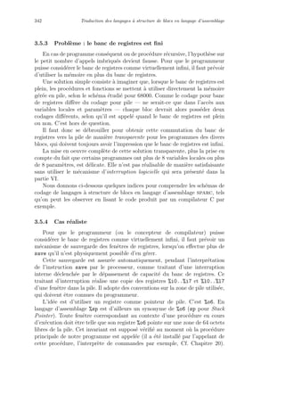 342 Traduction des langages `a structure de blocs en langage d’assemblage
3.5.3 Probl`eme : le banc de registres est ﬁni
En cas de programme cons´equent ou de proc´edure r´ecursive, l’hypoth`ese sur
le petit nombre d’appels imbriqu´es devient fausse. Pour que le programmeur
puisse consid´erer le banc de registres comme virtuellement inﬁni, il faut pr´evoir
d’utiliser la m´emoire en plus du banc de registres.
Une solution simple consiste `a imaginer que, lorsque le banc de registres est
plein, les proc´edures et fonctions se mettent `a utiliser directement la m´emoire
g´er´ee en pile, selon le sch´ema ´etudi´e pour 68000. Comme le codage pour banc
de registres diﬀ`ere du codage pour pile — ne serait-ce que dans l’acc`es aux
variables locales et param`etres — chaque bloc devrait alors poss´eder deux
codages diﬀ´erents, selon qu’il est appel´e quand le banc de registres est plein
ou non. C’est hors de question.
Il faut donc se d´ebrouiller pour obtenir cette commutation du banc de
registres vers la pile de mani`ere transparente pour les programmes des divers
blocs, qui doivent toujours avoir l’impression que le banc de registres est inﬁni.
La mise en oeuvre compl`ete de cette solution transparente, plus la prise en
compte du fait que certains programmes ont plus de 8 variables locales ou plus
de 8 param`etres, est d´elicate. Elle n’est pas r´ealisable de mani`ere satisfaisante
sans utiliser le m´ecanisme d’interruption logicielle qui sera pr´esent´e dans la
partie VI.
Nous donnons ci-dessous quelques indices pour comprendre les sch´emas de
codage de langages `a structure de blocs en langage d’assemblage sparc, tels
qu’on peut les observer en lisant le code produit par un compilateur C par
exemple.
3.5.4 Cas r´ealiste
Pour que le programmeur (ou le concepteur de compilateur) puisse
consid´erer le banc de registres comme virtuellement inﬁni, il faut pr´evoir un
m´ecanisme de sauvegarde des fenˆetres de registres, lorsqu’on eﬀectue plus de
save qu’il n’est physiquement possible d’en g´erer.
Cette sauvegarde est assur´ee automatiquement, pendant l’interpr´etation
de l’instruction save par le processeur, comme traitant d’une interruption
interne d´eclench´ee par le d´epassement de capacit´e du banc de registres. Ce
traitant d’interruption r´ealise une copie des registres %i0..%i7 et %l0..%l7
d’une fenˆetre dans la pile. Il adopte des conventions sur la zone de pile utilis´ee,
qui doivent ˆetre connues du programmeur.
L’id´ee est d’utiliser un registre comme pointeur de pile. C’est %o6. En
langage d’assemblage %sp est d’ailleurs un synonyme de %o6 (sp pour Stack
Pointer). Toute fenˆetre correspondant au contexte d’une proc´edure en cours
d’ex´ecution doit ˆetre telle que son registre %o6 pointe sur une zone de 64 octets
libres de la pile. Cet invariant est suppos´e v´eriﬁ´e au moment o`u la proc´edure
principale de notre programme est appel´ee (il a ´et´e install´e par l’appelant de
cette proc´edure, l’interpr`ete de commandes par exemple, Cf. Chapitre 20).
 