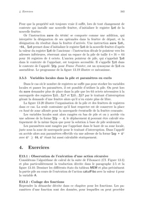 4. Exercices 343
Pour que la propri´et´e soit toujours vraie il suﬃt, lors de tout changement de
contexte qui installe une nouvelle fenˆetre, d’initialiser le registre %o6 de la
nouvelle fenˆetre.
Or l’instruction save du sparc se comporte comme une addition, qui
interpr`ete la d´esignation de ses op´erandes dans la fenˆetre de d´epart, et la
d´esignation du r´esultat dans la fenˆetre d’arriv´ee. Une instruction save %o6,
-64, %o6 permet donc d’initialiser le registre %o6 de la nouvelle fenˆetre d’apr`es
la valeur du registre %o6 de l’ancienne : l’instruction d´ecale le pointeur vers les
adresses inf´erieures, r´eservant ainsi un espace de la pile de taille 4 ∗ 16 = 64
pour 16 registres de 4 octets. L’ancien pointeur de pile, qui s’appelait %o6
dans le contexte de l’appelant, est toujours accessible. Il s’appelle %i6 dans
le contexte de l’appel´e. %fp, pour Frame Pointer, est un synonyme de %i6 en
assembleur. Le programme de la ﬁgure 13.19 illustre ce m´ecanisme.
3.5.5 Variables locales dans la pile et param`etres en exc`es
Dans le cas o`u le nombre de registres ne suﬃt pas pour stocker les variables
locales et passer les param`etres, il est possible d’utiliser la pile. On peut lors
du save demander plus de place dans la pile que les 64 octets n´ecessaires `a la
sauvegarde des registres %i0..%i7 et %l0..%l7 par le traitant d’interruption
g´erant la demande d’une fenˆetre alors qu’il n’en existe plus de libre.
La ﬁgure 13.20 illustre l’organisation de la pile et des fenˆetres de registres
dans ce cas. La seule contrainte qu’il faut respecter est de conserver la place
en haut de zone allou´ee pour la sauvegarde ´eventuelle de la fenˆetre courante.
Les variables locales sont alors rang´ees en bas de pile et on y acc`ede via
une adresse de la forme %fp − d, le d´eplacement d pouvant ˆetre calcul´e sta-
tiquement de la mˆeme fa¸con que pour la solution `a base de pile seulement.
Les param`etres sont rang´ees par l’appelant dans le haut de sa zone locale,
juste sous la zone de sauvegarde pour le traitant d’interruption. Dans l’appel´e
on acc`ede alors aux param`etres eﬀectifs via une adresse de la forme %sp + d’
avec d’ ≥ 64, d’ ´etant lui aussi calculable statiquement.
4. Exercices
E13.1 : Observation de l’ex´ecution d’une action r´ecursive
Consid´erons l’algorithme de calcul de la suite de Fibonacci (Cf. Figure 13.3)
et plus particuili`erement la traduction d´ecrite dans le paragraphe 2.5 et la
ﬁgure 13.10. Dessiner les diﬀ´erents ´etats du tableau MEM et plus pr´ecis´ement
la partie pile au cours de l’ex´ecution de l’action calculFibo avec la valeur 4 pour
la variable A.
E13.2 : Codage des fonctions
Reprendre la d´emarche d´ecrite dans ce chapitre pour les fonctions. Les pa-
ram`etres d’une fonction sont des donn´ees, pour lesquelles on peut proc´eder
 
