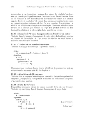 346 Traduction des langages `a structure de blocs en langage d’assemblage
comme dans le cas des actions : on passe leur valeur. Le r´esultat d’une fonc-
tion est calcul´e par l’appel´e sans que l’appelant lui ait fourni l’adresse d’une
de ses variables. Il faut donc choisir un m´ecanisme qui permet `a la fonction
appel´ee d’ecrire le r´esultat qu’elle calcule dans un emplacement m´emoire connu
du contexte appelant, qui pourra le lire. On peut examiner deux solutions : le
r´esultat est stock´e dans un registre ou dans la pile. Noter que selon le type du
r´esultat de la fonction (par exemple s’il s’agit d’un produit de types ou d’un
tableau) la solution de la pile est plus facile `a mettre en oeuvre.
E13.3 : Nombre de ’1’ dans la repr´esentation binaire d’un entier
Traduire dans le langage d’assemblage de votre choix l’algorithme pr´esent´e
au chapitre 12, paragraphe 1.4.1, qui permet de compter les bits `a 1 dans la
repr´esentation binaire d’un entier.
E13.4 : Traduction de boucles imbriqu´ees
Traduire en langage d’assemblage l’algorithme suivant :
lexique
i, j, x : des entiers ; N : l’entier ... { donn´e }
algorithme
x ←− 0
i parcourant 0 .. N
j parcourant 0 .. N
x ←− x + i * j
Commencer par exprimer chaque boucle `a l’aide de la construction tant que
comme sugg´er´e au paragraphe 1.5 du chapitre 4.
E13.5 : Algorithme de Bresenham
Traduire dans le langage d’assemblage de votre choix l’algorithme pr´esent´e au
chapitre 5, paragraphe 2.3 qui permet de calculer les coordonn´ees des points
d’une droite dans un plan.
E13.6 : Suite de Syracuse
L’algorithme ci-dessous calcule les termes successifs de la suite de Syracuse.
Traduire cet algorithme dans le langage d’assemblage de votre choix.
lexique :
X : l’entier constant ...
algorithme :
tant que X = 1
si X reste 2 = 1 { X est impair }
X ←− 3 × X + 1
sinon { X est pair }
X ←− X quotient 2
 
