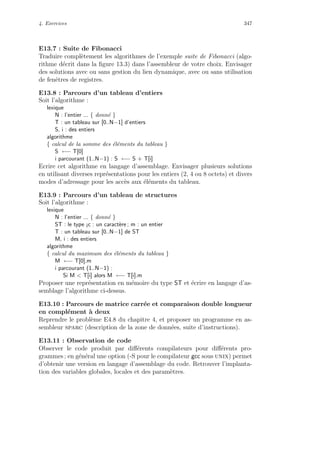4. Exercices 347
E13.7 : Suite de Fibonacci
Traduire compl`etement les algorithmes de l’exemple suite de Fibonacci (algo-
rithme d´ecrit dans la ﬁgure 13.3) dans l’assembleur de votre choix. Envisager
des solutions avec ou sans gestion du lien dynamique, avec ou sans utilisation
de fenˆetres de registres.
E13.8 : Parcours d’un tableau d’entiers
Soit l’algorithme :
lexique
N : l’entier ... { donn´e }
T : un tableau sur [0..N−1] d’entiers
S, i : des entiers
algorithme
{ calcul de la somme des ´el´ements du tableau }
S ←− T[0]
i parcourant (1..N−1) : S ←− S + T[i]
Ecrire cet algorithme en langage d’assemblage. Envisager plusieurs solutions
en utilisant diverses repr´esentations pour les entiers (2, 4 ou 8 octets) et divers
modes d’adressage pour les acc`es aux ´el´ements du tableau.
E13.9 : Parcours d’un tableau de structures
Soit l’algorithme :
lexique
N : l’entier ... { donn´e }
ST : le type ¡c : un caract`ere ; m : un entier
T : un tableau sur [0..N−1] de ST
M, i : des entiers
algorithme
{ calcul du maximum des ´el´ements du tableau }
M ←− T[0].m
i parcourant (1..N−1) :
Si M  T[i] alors M ←− T[i].m
Proposer une repr´esentation en m´emoire du type ST et ´ecrire en langage d’as-
semblage l’algorithme ci-dessus.
E13.10 : Parcours de matrice carr´ee et comparaison double longueur
en compl´ement `a deux
Reprendre le probl`eme E4.8 du chapitre 4, et proposer un programme en as-
sembleur sparc (description de la zone de donn´ees, suite d’instructions).
E13.11 : Observation de code
Observer le code produit par diﬀ´erents compilateurs pour diﬀ´erents pro-
grammes ; en g´en´eral une option (-S pour le compilateur gcc sous unix) permet
d’obtenir une version en langage d’assemblage du code. Retrouver l’implanta-
tion des variables globales, locales et des param`etres.
 