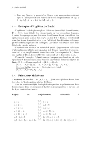 1. Alg`ebre de Boole 27
4. Pour tout ´element, la somme d’un ´el´ement et de son compl´ementaire est
´egale `a 1 et le produit d’un ´el´ement et de son compl´ementaire est ´egal `a
0 : ∀a ∈ A : ¯a + a = 1 et ∀a ∈ A : a.¯a = 0.
1.3 Exemples d’Alg`ebres de Boole
L’alg`ebre de Boole la plus simple est d´eﬁnie sur l’ensemble `a deux ´el´ements :
B = {0, 1}. Pour l’´etude des raisonnements sur les propositions logiques,
il existe des synonymes pour les noms des ´el´ements de cet ensemble et des
op´erations ; on parle alors de faux et vrai (au lieu de 0 et 1) et des op´erateurs et
et ou (au lieu de la multiplication et de l’addition). Les d´eﬁnitions et les pro-
pri´et´es math´ematiques restent identiques. Ces termes sont utilis´es aussi dans
l’´etude des circuits logiques.
L’ensemble des parties d’un ensemble E (not´e P(E)) muni des op´erations
d’intersection ensembliste (correspondant `a .), d’union ensembliste (correspon-
dant `a +) et de compl´ementaire ensembliste dans E (correspondant `a ¯) forme
une alg`ebre de Boole. L’ensemble vide correspond `a 0 et l’ensemble E `a 1.
L’ensemble des nuplets de bool´eens muni des op´erations d’addition, de mul-
tiplication et de compl´ementation ´etendues aux vecteurs forme une alg`ebre de
Boole. (0, 0, . . . , 0) correspond `a 0 et (1, 1, . . . , 1) `a 1.
(x1, x2, ..., xn) + (y1, y2, ..., yn) = (x1 + y1, x2 + y2, ..., xn + yn)
(x1, x2, ..., xn).(y1, y2, ..., yn) = (x1.y1, x2.y2, ..., xn.yn)
(x1, x2, ..., xn) = ( ¯x1, ¯x2, ..., ¯xn)
1.4 Principaux th´eor`emes
Th´eor`eme de dualit´e : Si (A, 0, 1, +, ., ¯) est une alg`ebre de Boole alors
(A, 1, 0, ., +, ¯) est aussi une alg`ebre de Boole.
Ainsi les axiomes et r`egles de simpliﬁcation peuvent se pr´esenter sous deux
formes duales, l’une se d´eduisant de l’autre en rempla¸cant les + par des . et
les 1 par des 0 et inversement.
R`egles de simpliﬁcation bool´eenne :
¯¯a = a
duale
←→ ¯¯a = a
a + 1 = 1
duale
←→ a.0 = 0
a + a = a
duale
←→ a.a = a
a + a.b = a
duale
←→ a.(a + b) = a
a + ¯a.b = a + b
duale
←→ a.(¯a + b) = a.b
a.b + ¯a.b = b
duale
←→ (a + b).(¯a + b) = b
a.b + ¯a.c + b.c = a.b + ¯a.c
duale
←→ (a + b).(¯a + c).(b + c) = (a + b).(¯a + c)
 