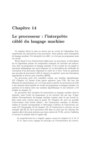 Chapitre 14
Le processeur : l’interpr`ete
cˆabl´e du langage machine
Ce chapitre d´ecrit la mise en oeuvre par un circuit de l’algorithme d’in-
terpr´etation des instructions d’un processeur. Nous parlons aussi d’interpr`ete
du langage machine. Cet interpr`ete est cˆabl´e : ce n’est pas un programme mais
un circuit.
Etant donn´e le jeu d’instructions d´eﬁni pour un processeur, la description
de cet algorithme permet de comprendre comment est ex´ecut´ee une instruc-
tion, donc un programme en langage machine. C’est ce point de vue simple et
purement p´edagogique que nous adoptons ici, la description des m´ethodes de
conception d’un processeur d´epassant le cadre de ce livre. Nous ne parlerons
pas non plus de processeur `a ﬂot de donn´ees ou pipelin´e ; pour une description
approfondie le lecteur peut consulter [HP94].
Un processeur peut ˆetre consid´er´e comme une machine algorithmique
(Cf. Chapitre 11) form´ee d’une partie op´erative (une UAL, des bus, des
´el´ements de m´emorisation, etc.) et d’une partie contrˆole. Le processeur est reli´e
`a une m´emoire dans laquelle est stock´e un programme en langage machine. La
question de la liaison entre une machine algorithmique et une m´emoire a ´et´e
´etudi´ee au chapitre 11.
Le processeur doit r´ecup´erer les instructions en langage machine dans la
m´emoire, dans l’ordre du programme, et les ex´ecuter une par une. L’algo-
rithme d’interpr´etation du langage machine consiste ainsi en une boucle in-
ﬁnie (mais nous verrons dans la partie VI, Chapitre 22, qu’il est possible
d’interrompre cette boucle inﬁnie) : lire l’instruction courante, la d´ecoder,
r´ealiser le travail correspondant et d´eterminer l’adresse de l’instruction sui-
vante (Cf. Paragraphe 1.6 du chapitre 12). Si l’instruction `a ex´ecuter est par
exemple add d0, d1, d2 le processeur doit faire en sorte que les contenus des
registres d0 et d1 soient pr´esents aux deux entr´ees de l’UAL, activer l’addition
et envoyer le r´esultat dans le registre d2.
La compr´ehension de ce chapitre suppose connus les chapitres 8, 9, 10, 11
et 12. Apr`es avoir expliqu´e les principes de l’interpr´etation des instruc-
 