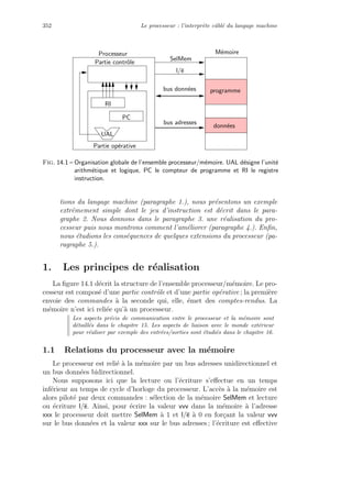 352 Le processeur : l’interpr`ete cˆabl´e du langage machine
UAL
PC
bus donn´ees
bus adresses
SelMem
l/e
Partie contrˆole
Partie op´erative
M´emoireProcesseur
RI
programme
donn´ees
Fig. 14.1 – Organisation globale de l’ensemble processeur/m´emoire. UAL d´esigne l’unit´e
arithm´etique et logique, PC le compteur de programme et RI le registre
instruction.
tions du langage machine (paragraphe 1.), nous pr´esentons un exemple
extrˆemement simple dont le jeu d’instruction est d´ecrit dans le para-
graphe 2. Nous donnons dans le paragraphe 3. une r´ealisation du pro-
cesseur puis nous montrons comment l’am´eliorer (paragraphe 4.). Enﬁn,
nous ´etudions les cons´equences de quelques extensions du processeur (pa-
ragraphe 5.).
1. Les principes de r´ealisation
La ﬁgure 14.1 d´ecrit la structure de l’ensemble processeur/m´emoire. Le pro-
cesseur est compos´e d’une partie contrˆole et d’une partie op´erative ; la premi`ere
envoie des commandes `a la seconde qui, elle, ´emet des comptes-rendus. La
m´emoire n’est ici reli´ee qu’`a un processeur.
Les aspects pr´ecis de communication entre le processeur et la m´emoire sont
d´etaill´es dans le chapitre 15. Les aspects de liaison avec le monde ext´erieur
pour r´ealiser par exemple des entr´ees/sorties sont ´etudi´es dans le chapitre 16.
1.1 Relations du processeur avec la m´emoire
Le processeur est reli´e `a la m´emoire par un bus adresses unidirectionnel et
un bus donn´ees bidirectionnel.
Nous supposons ici que la lecture ou l’´ecriture s’eﬀectue en un temps
inf´erieur au temps de cycle d’horloge du processeur. L’acc`es `a la m´emoire est
alors pilot´e par deux commandes : s´election de la m´emoire SelMem et lecture
ou ´ecriture l/e. Ainsi, pour ´ecrire la valeur vvv dans la m´emoire `a l’adresse
xxx le processeur doit mettre SelMem `a 1 et l/e `a 0 en for¸cant la valeur vvv
sur le bus donn´ees et la valeur xxx sur le bus adresses ; l’´ecriture est eﬀective
 
