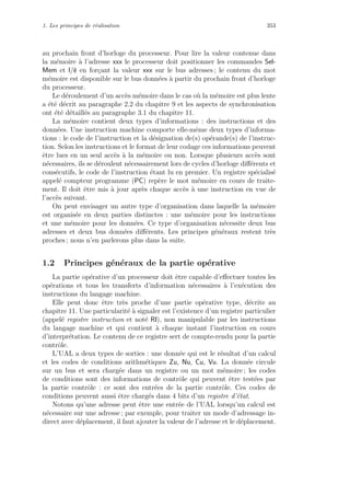 1. Les principes de r´ealisation 353
au prochain front d’horloge du processeur. Pour lire la valeur contenue dans
la m´emoire `a l’adresse xxx le processeur doit positionner les commandes Sel-
Mem et l/e en for¸cant la valeur xxx sur le bus adresses ; le contenu du mot
m´emoire est disponible sur le bus donn´ees `a partir du prochain front d’horloge
du processeur.
Le d´eroulement d’un acc`es m´emoire dans le cas o`u la m´emoire est plus lente
a ´et´e d´ecrit au paragraphe 2.2 du chapitre 9 et les aspects de synchronisation
ont ´et´e d´etaill´es au paragraphe 3.1 du chapitre 11.
La m´emoire contient deux types d’informations : des instructions et des
donn´ees. Une instruction machine comporte elle-mˆeme deux types d’informa-
tions : le code de l’instruction et la d´esignation de(s) op´erande(s) de l’instruc-
tion. Selon les instructions et le format de leur codage ces informations peuvent
ˆetre lues en un seul acc`es `a la m´emoire ou non. Lorsque plusieurs acc`es sont
n´ecessaires, ils se d´eroulent n´ecessairement lors de cycles d’horloge diﬀ´erents et
cons´ecutifs, le code de l’instruction ´etant lu en premier. Un registre sp´ecialis´e
appel´e compteur programme (PC) rep`ere le mot m´emoire en cours de traite-
ment. Il doit ˆetre mis `a jour apr`es chaque acc`es `a une instruction en vue de
l’acc`es suivant.
On peut envisager un autre type d’organisation dans laquelle la m´emoire
est organis´ee en deux parties distinctes : une m´emoire pour les instructions
et une m´emoire pour les donn´ees. Ce type d’organisation n´ecessite deux bus
adresses et deux bus donn´ees diﬀ´erents. Les principes g´en´eraux restent tr`es
proches ; nous n’en parlerons plus dans la suite.
1.2 Principes g´en´eraux de la partie op´erative
La partie op´erative d’un processeur doit ˆetre capable d’eﬀectuer toutes les
op´erations et tous les transferts d’information n´ecessaires `a l’ex´ecution des
instructions du langage machine.
Elle peut donc ˆetre tr`es proche d’une partie op´erative type, d´ecrite au
chapitre 11. Une particularit´e `a signaler est l’existence d’un registre particulier
(appel´e registre instruction et not´e RI), non manipulable par les instructions
du langage machine et qui contient `a chaque instant l’instruction en cours
d’interpr´etation. Le contenu de ce registre sert de compte-rendu pour la partie
contrˆole.
L’UAL a deux types de sorties : une donn´ee qui est le r´esultat d’un calcul
et les codes de conditions arithm´etiques Zu, Nu, Cu, Vu. La donn´ee circule
sur un bus et sera charg´ee dans un registre ou un mot m´emoire ; les codes
de conditions sont des informations de contrˆole qui peuvent ˆetre test´ees par
la partie contrˆole : ce sont des entr´ees de la partie contrˆole. Ces codes de
conditions peuvent aussi ˆetre charg´es dans 4 bits d’un registre d’´etat.
Notons qu’une adresse peut ˆetre une entr´ee de l’UAL lorsqu’un calcul est
n´ecessaire sur une adresse ; par exemple, pour traiter un mode d’adressage in-
direct avec d´eplacement, il faut ajouter la valeur de l’adresse et le d´eplacement.
 