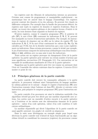 354 Le processeur : l’interpr`ete cˆabl´e du langage machine
Les registres sont des ´el´ements de m´emorisation internes au processeur.
Certains sont connus du programmeur et manipulables explicitement : un
mn´emonique leur est associ´e dans le langage d’assemblage. Ces registres
peuvent contenir des donn´ees et/ou des adresses. Ils peuvent ˆetre class´es en
diﬀ´erentes cat´egories. Par exemple dans la famille des processeurs 68xxx, les
registres sont typ´es en registres de donn´ees et registres d’adresses. Dans le
sparc, on trouve des registres globaux et des registres locaux, d’entr´ee et de
sortie, les trois derniers ´etant organis´es en fenˆetres de registres.
D’autres registres, comme le compteur programme (PC), le pointeur de
pile (SP), le mot d’´etat (SR) contenant les indicateurs Z, N, C, V, peuvent
ˆetre manipul´es au travers d’instructions sp´ecialis´ees. Par exemple, les instruc-
tions de rupture de s´equence ont un eﬀet sur la valeur du registre PC. Les
indicateurs Z, N, C, V du mot d’´etat contiennent les valeurs Zu, Nu, Cu, Vu
calcul´ees par l’UAL lors de la derni`ere instruction qui a mis `a jour explicite-
ment ces indicateurs. Dans certains processeurs, comme le sparc par exemple,
le jeu d’instructions comporte les instructions arithm´etiques sous deux formes :
Addcc et Add, addition avec ou sans mise `a jour des indicateurs.
Toute action sur un registre provoque un changement d’´etat de la partie
op´erative. La partie op´erative peut ex´ecuter un certain nombre d’actions que
nous appellerons microactions (Cf. Paragraphe 3.1). Une microaction est un
ensemble de modiﬁcations simultan´ees de l’´etat de la partie op´erative.
Rappelons que la partie op´erative peut ˆetre vue comme un automate dont
l’´etat est l’ensemble des valeurs contenues dans les registres. L’exercice E14.4
montre ce point de vue.
1.3 Principes g´en´eraux de la partie contrˆole
La partie contrˆole doit envoyer les commandes ad´equates `a la partie
op´erative, le processeur r´ealisant ainsi l’interpr´etation du langage machine.
Le sch´ema g´en´eral est le suivant : charger le registre d’instructions (RI) avec
l’instruction courante (dont l’adresse est dans PC), d´ecoder et ex´ecuter cette
instruction, puis pr´eparer le compteur programme (PC) pour l’instruction sui-
vante.
La partie contrˆole d’un processeur est ainsi la r´ealisation mat´erielle d’un
algorithme it´eratif qui peut ˆetre d´ecrit par une machine s´equentielle avec ac-
tions. Les sorties sont un ensemble d’ordres envoy´es `a la partie op´erative
ou `a l’ext´erieur et les entr´ees sont des informations ´emanant de la partie
op´erative : valeur d’un code op´eration, valeur d’un code condition et indi-
cateurs arithm´etiques.
La machine s´equentielle qui d´ecrit l’algorithme de la partie contrˆole est
aussi appel´ee automate (ou graphe) de contrˆole ou s´equenceur.
Dans la suite nous d´eveloppons un exemple simple pour lequel nous
d´ecrivons la partie contrˆole tout d’abord de fa¸con fonctionnelle par un algo-
rithme it´eratif en consid´erant les ressources (registres) du processeur comme
 