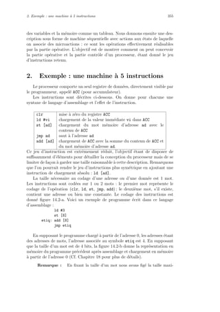 2. Exemple : une machine `a 5 instructions 355
des variables et la m´emoire comme un tableau. Nous donnons ensuite une des-
cription sous forme de machine s´equentielle avec actions aux ´etats de laquelle
on associe des microactions : ce sont les op´erations eﬀectivement r´ealisables
par la partie op´erative. L’objectif est de montrer comment on peut concevoir
la partie op´erative et la partie contrˆole d’un processeur, ´etant donn´e le jeu
d’instructions retenu.
2. Exemple : une machine `a 5 instructions
Le processeur comporte un seul registre de donn´ees, directement visible par
le programmeur, appel´e ACC (pour accumulateur).
Les instructions sont d´ecrites ci-dessous. On donne pour chacune une
syntaxe de langage d’assemblage et l’eﬀet de l’instruction.
clr mise `a z´ero du registre ACC
ld #vi chargement de la valeur imm´ediate vi dans ACC
st [ad] chargement du mot m´emoire d’adresse ad avec le
contenu de ACC
jmp ad saut `a l’adresse ad
add [ad] chargement de ACC avec la somme du contenu de ACC et
du mot m´emoire d’adresse ad.
Ce jeu d’instruction est extrˆemement r´eduit, l’objectif ´etant de disposer de
suﬃsamment d’´el´ements pour d´etailler la conception du processeur mais de se
limiter de fa¸con `a garder une taille raisonnable `a cette description. Remarquons
que l’on pourrait rendre le jeu d’instructions plus sym´etrique en ajoutant une
instruction de chargement absolu : ld [ad].
La taille n´ecessaire au codage d’une adresse ou d’une donn´ee est 1 mot.
Les instructions sont cod´ees sur 1 ou 2 mots : le premier mot repr´esente le
codage de l’op´eration (clr, ld, st, jmp, add) ; le deuxi`eme mot, s’il existe,
contient une adresse ou bien une constante. Le codage des instructions est
donn´e ﬁgure 14.2-a. Voici un exemple de programme ´ecrit dans ce langage
d’assemblage :
ld #3
st [8]
etiq: add [8]
jmp etiq
En supposant le programme charg´e `a partir de l’adresse 0, les adresses ´etant
des adresses de mots, l’adresse associ´ee au symbole etiq est 4. En supposant
que la taille d’un mot est de 4 bits, la ﬁgure 14.2-b donne la repr´esentation en
m´emoire du programme pr´ec´edent apr`es assemblage et chargement en m´emoire
`a partir de l’adresse 0 (Cf. Chapitre 18 pour plus de d´etails).
Remarque : En ﬁxant la taille d’un mot nous avons ﬁg´e la taille maxi-
 