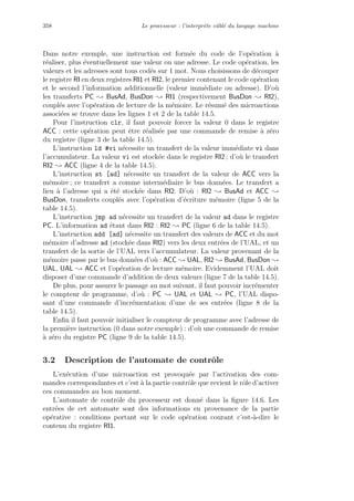 358 Le processeur : l’interpr`ete cˆabl´e du langage machine
Dans notre exemple, une instruction est form´ee du code de l’op´eration `a
r´ealiser, plus ´eventuellement une valeur ou une adresse. Le code op´eration, les
valeurs et les adresses sont tous cod´es sur 1 mot. Nous choisissons de d´ecouper
le registre RI en deux registres RI1 et RI2, le premier contenant le code op´eration
et le second l’information additionnelle (valeur imm´ediate ou adresse). D’o`u
les transferts PC ; BusAd, BusDon ; RI1 (respectivement BusDon ; RI2),
coupl´es avec l’op´eration de lecture de la m´emoire. Le r´esum´e des microactions
associ´ees se trouve dans les lignes 1 et 2 de la table 14.5.
Pour l’instruction clr, il faut pouvoir forcer la valeur 0 dans le registre
ACC : cette op´eration peut ˆetre r´ealis´ee par une commande de remise `a z´ero
du registre (ligne 3 de la table 14.5).
L’instruction ld #vi n´ecessite un transfert de la valeur imm´ediate vi dans
l’accumulateur. La valeur vi est stock´ee dans le registre RI2 ; d’o`u le transfert
RI2 ; ACC (ligne 4 de la table 14.5).
L’instruction st [ad] n´ecessite un transfert de la valeur de ACC vers la
m´emoire ; ce transfert a comme interm´ediaire le bus donn´ees. Le transfert a
lieu `a l’adresse qui a ´et´e stock´ee dans RI2. D’o`u : RI2 ; BusAd et ACC ;
BusDon, transferts coupl´es avec l’op´eration d’´ecriture m´emoire (ligne 5 de la
table 14.5).
L’instruction jmp ad n´ecessite un transfert de la valeur ad dans le registre
PC. L’information ad ´etant dans RI2 : RI2 ; PC (ligne 6 de la table 14.5).
L’instruction add [ad] n´ecessite un transfert des valeurs de ACC et du mot
m´emoire d’adresse ad (stock´ee dans RI2) vers les deux entr´ees de l’UAL, et un
transfert de la sortie de l’UAL vers l’accumulateur. La valeur provenant de la
m´emoire passe par le bus donn´ees d’o`u : ACC ; UAL, RI2 ; BusAd, BusDon ;
UAL, UAL ; ACC et l’op´eration de lecture m´emoire. Evidemment l’UAL doit
disposer d’une commande d’addition de deux valeurs (ligne 7 de la table 14.5).
De plus, pour assurer le passage au mot suivant, il faut pouvoir incr´ementer
le compteur de programme, d’o`u : PC ; UAL et UAL ; PC, l’UAL dispo-
sant d’une commande d’incr´ementation d’une de ses entr´ees (ligne 8 de la
table 14.5).
Enﬁn il faut pouvoir initialiser le compteur de programme avec l’adresse de
la premi`ere instruction (0 dans notre exemple) : d’o`u une commande de remise
`a z´ero du registre PC (ligne 9 de la table 14.5).
3.2 Description de l’automate de contrˆole
L’ex´ecution d’une microaction est provoqu´ee par l’activation des com-
mandes correspondantes et c’est `a la partie contrˆole que revient le rˆole d’activer
ces commandes au bon moment.
L’automate de contrˆole du processeur est donn´e dans la ﬁgure 14.6. Les
entr´ees de cet automate sont des informations en provenance de la partie
op´erative : conditions portant sur le code op´eration courant c’est-`a-dire le
contenu du registre RI1.
 