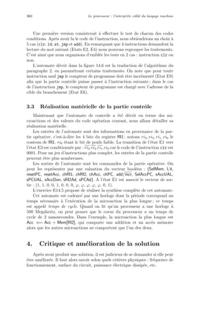 360 Le processeur : l’interpr`ete cˆabl´e du langage machine
Une premi`ere version consisterait `a eﬀectuer le test de chacun des codes
conditions. Apr`es avoir lu le code de l’instruction, nous obtiendrions un choix `a
5 cas (clr, ld, st, jmp et add). En remarquant que 4 instructions demandent la
lecture du mot suivant (Etats E2, E4) nous pouvons regrouper les traitements.
C’est ainsi que nous organisons d’embl´ee les tests en 2 cas : instruction clr ou
non.
L’automate d´ecrit dans la ﬁgure 14.6 est la traduction de l’algorithme du
paragraphe 2. en param´etrant certains traitements. On note que pour toute
instruction sauf jmp le compteur de programme doit ˆetre incr´ement´e (Etat E9)
aﬁn que la partie contrˆole puisse passer `a l’instruction suivante ; dans le cas
de l’instruction jmp, le compteur de programme est charg´e avec l’adresse de la
cible du branchement (Etat E6).
3.3 R´ealisation mat´erielle de la partie contrˆole
Maintenant que l’automate de contrˆole a ´et´e d´ecrit en terme des mi-
croactions et des valeurs du code op´eration courant, nous allons d´etailler sa
r´ealisation mat´erielle.
Les entr´ees de l’automate sont des informations en provenance de la par-
tie op´erative, c’est-`a-dire les 4 bits du registre RI1 ; notons ri3, ri2, ri1, ri0 le
contenu de RI1, ri0 ´etant le bit de poids faible. La transition de l’´etat E1 vers
l’´etat E3 est conditionn´ee par : ri3.ri2.ri1.ri0 car le code de l’instruction clr est
0001. Pour un jeu d’instructions plus complet, les entr´ees de la partie contrˆole
peuvent ˆetre plus nombreuses.
Les sorties de l’automate sont les commandes de la partie op´erative. On
peut les repr´esenter par une valuation du vecteur bool´een : (SelMem, l/e,
resetPC, resetAcc, chRI1, chRI2, chAcc, chPC, add/incr, SelAccPC, sAccUAL,
sPCUAL, sAccDon, sRI2Ad, sPCAd). A l’´etat E1 est associ´e le vecteur de sor-
tie : (1, 1, 0, 0, 1, 0, 0, 0, ϕ, ϕ, ϕ, ϕ, ϕ, 0, 1).
L’exercice E14.5 propose de r´ealiser la synth`ese compl`ete de cet automate.
Cet automate est cadenc´e par une horloge dont la p´eriode correspond au
temps n´ecessaire `a l’ex´ecution de la microaction la plus longue ; ce temps
est appel´e temps de cycle. Quand on lit qu’un processeur a une horloge `a
500 Megahertz, on peut penser que le coeur du processeur a un temps de
cycle de 2 nanosecondes. Dans l’exemple, la microaction la plus longue est
Acc ⇐= Acc + Mem[RI2], qui comporte une addition et un acc`es m´emoire
alors que les autres microactions ne comportent que l’un des deux.
4. Critique et am´elioration de la solution
Apr`es avoir produit une solution, il est judicieux de se demander si elle peut
ˆetre am´elior´ee. Il faut alors savoir selon quels crit`eres physiques : fr´equence de
fonctionnement, surface du circuit, puissance ´electrique dissip´ee, etc.
 