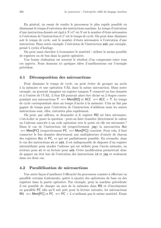 362 Le processeur : l’interpr`ete cˆabl´e du langage machine
En g´en´eral, on essaie de rendre le processeur le plus rapide possible en
diminuant le temps d’ex´ecution des instructions machine. Le temps d’ex´ecution
d’une instruction donn´ee est ´egal `a N×C o`u N est le nombre d’´etats n´ecessaires
`a l’ex´ecution de l’instruction et C est le temps de cycle. On peut donc diminuer
soit le temps de cycle, soit le nombre d’´etats n´ecessaires `a l’ex´ecution d’une
instruction. Dans notre exemple, l’ex´ecution de l’instruction add, par exemple,
prend 5 cycles d’horloge.
On peut aussi chercher `a ´economiser le mat´eriel : utiliser le moins possible
de registres ou de bus dans la partie op´erative.
Une bonne r´ealisation est souvent le r´esultat d’un compromis entre tous
ces aspects. Nous donnons ici quelques id´ees d’am´eliorations sur l’exemple
pr´ec´edent.
4.1 D´ecomposition des microactions
Pour diminuer le temps de cycle, on peut ´eviter de grouper un acc`es
`a la m´emoire et une op´eration UAL dans la mˆeme microaction. Dans notre
exemple, on pourrait imaginer un registre tampon T connect´e au bus donn´ees
et `a l’entr´ee de l’UAL. L’´etat E8 pourrait alors ˆetre divis´e en 2 ´etapes corres-
pondant aux microactions T ⇐= Mem[RI2] et ACC ⇐= ACC + T. Le temps
de cycle correspondrait alors au temps d’acc`es `a la m´emoire. Cela ne fait pas
gagner de temps pour l’ex´ecution de l’instruction d’addition mais les autres
instructions sont, elles, ex´ecut´ees plus rapidement.
On peut, par ailleurs, se demander si le registre RI2 est bien n´ecessaire,
c’est-`a-dire se poser la question : peut-on faire transiter directement la valeur
ou l’adresse associ´ee `a un code op´eration vers le point o`u elle est n´ecessaire ?
Dans le cas de l’instruction ld (respectivement jmp) la microaction Acc
⇐= Mem[PC] (respectivement PC ⇐= Mem[PC]) convient. Pour cela, il faut
connecter le bus donn´ees directement aux multiplexeurs d’entr´ee de chacun
des registres Acc et PC, ce qui est parfaitement possible. En revanche, dans
le cas des instructions st et add, il est indispensable de disposer d’un registre
interm´ediaire pour stocker l’adresse qui est utilis´ee pour l’acc`es m´emoire, en
´ecriture pour st et en lecture pour add. Cette modiﬁcation permettrait donc
de gagner un ´etat lors de l’ex´ecution des instructions ld et jmp et seulement
dans ces deux cas.
4.2 Parall´elisation de microactions
Une autre fa¸con d’am´eliorer l’eﬃcacit´e du processeur consiste `a eﬀectuer en
parall`ele certains traitements, quitte `a ajouter des op´erateurs de base ou des
registres dans la partie op´erative. Par exemple, pour la machine pr´ec´edente
il est possible de charger un mot de la m´emoire dans RI1 et d’incr´ementer
en parall`ele PC aﬁn qu’il soit prˆet pour la lecture suivante, les microactions
RI1 ⇐= Mem[PC] et PC ⇐= PC + 1 n’utilisant pas le mˆeme mat´eriel. Etant
 