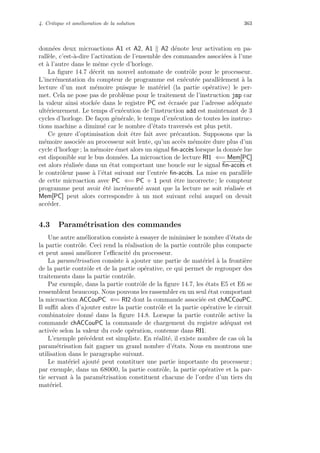4. Critique et am´elioration de la solution 363
donn´ees deux microactions A1 et A2, A1 A2 d´enote leur activation en pa-
rall`ele, c’est-`a-dire l’activation de l’ensemble des commandes associ´ees `a l’une
et `a l’autre dans le mˆeme cycle d’horloge.
La ﬁgure 14.7 d´ecrit un nouvel automate de contrˆole pour le processeur.
L’incr´ementation du compteur de programme est ex´ecut´ee parall`element `a la
lecture d’un mot m´emoire puisque le mat´eriel (la partie op´erative) le per-
met. Cela ne pose pas de probl`eme pour le traitement de l’instruction jmp car
la valeur ainsi stock´ee dans le registre PC est ´ecras´ee par l’adresse ad´equate
ult´erieurement. Le temps d’ex´ecution de l’instruction add est maintenant de 3
cycles d’horloge. De fa¸con g´en´erale, le temps d’ex´ecution de toutes les instruc-
tions machine a diminu´e car le nombre d’´etats travers´es est plus petit.
Ce genre d’optimisation doit ˆetre fait avec pr´ecaution. Supposons que la
m´emoire associ´ee au processeur soit lente, qu’un acc`es m´emoire dure plus d’un
cycle d’horloge ; la m´emoire ´emet alors un signal ﬁn-acc`es lorsque la donn´ee lue
est disponible sur le bus donn´ees. La microaction de lecture RI1 ⇐= Mem[PC]
est alors r´ealis´ee dans un ´etat comportant une boucle sur le signal ﬁn-acc`es et
le contrˆoleur passe `a l’´etat suivant sur l’entr´ee ﬁn-acc`es. La mise en parall`ele
de cette microaction avec PC ⇐= PC + 1 peut ˆetre incorrecte ; le compteur
programme peut avoir ´et´e incr´ement´e avant que la lecture ne soit r´ealis´ee et
Mem[PC] peut alors correspondre `a un mot suivant celui auquel on devait
acc´eder.
4.3 Param´etrisation des commandes
Une autre am´elioration consiste `a essayer de minimiser le nombre d’´etats de
la partie contrˆole. Ceci rend la r´ealisation de la partie contrˆole plus compacte
et peut aussi am´eliorer l’eﬃcacit´e du processeur.
La param´etrisation consiste `a ajouter une partie de mat´eriel `a la fronti`ere
de la partie contrˆole et de la partie op´erative, ce qui permet de regrouper des
traitements dans la partie contrˆole.
Par exemple, dans la partie contrˆole de la ﬁgure 14.7, les ´etats E5 et E6 se
ressemblent beaucoup. Nous pouvons les rassembler en un seul ´etat comportant
la microaction ACCouPC ⇐= RI2 dont la commande associ´ee est chACCouPC.
Il suﬃt alors d’ajouter entre la partie contrˆole et la partie op´erative le circuit
combinatoire donn´e dans la ﬁgure 14.8. Lorsque la partie contrˆole active la
commande chACCouPC la commande de chargement du registre ad´equat est
activ´ee selon la valeur du code op´eration, contenue dans RI1.
L’exemple pr´ec´edent est simpliste. En r´ealit´e, il existe nombre de cas o`u la
param´etrisation fait gagner un grand nombre d’´etats. Nous en montrons une
utilisation dans le paragraphe suivant.
Le mat´eriel ajout´e peut constituer une partie importante du processeur ;
par exemple, dans un 68000, la partie contrˆole, la partie op´erative et la par-
tie servant `a la param´etrisation constituent chacune de l’ordre d’un tiers du
mat´eriel.
 
