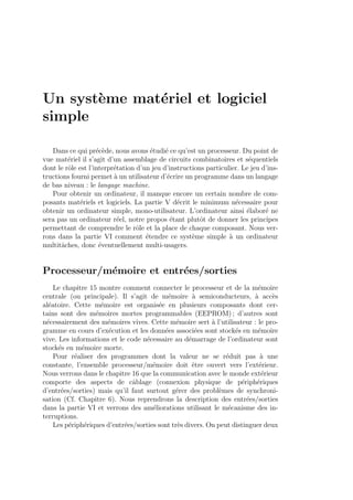 Un syst`eme mat´eriel et logiciel
simple
Dans ce qui pr´ec`ede, nous avons ´etudi´e ce qu’est un processeur. Du point de
vue mat´eriel il s’agit d’un assemblage de circuits combinatoires et s´equentiels
dont le rˆole est l’interpr´etation d’un jeu d’instructions particulier. Le jeu d’ins-
tructions fourni permet `a un utilisateur d’´ecrire un programme dans un langage
de bas niveau : le langage machine.
Pour obtenir un ordinateur, il manque encore un certain nombre de com-
posants mat´eriels et logiciels. La partie V d´ecrit le minimum n´ecessaire pour
obtenir un ordinateur simple, mono-utilisateur. L’ordinateur ainsi ´elabor´e ne
sera pas un ordinateur r´eel, notre propos ´etant plutˆot de donner les principes
permettant de comprendre le rˆole et la place de chaque composant. Nous ver-
rons dans la partie VI comment ´etendre ce syst`eme simple `a un ordinateur
multitˆaches, donc ´eventuellement multi-usagers.
Processeur/m´emoire et entr´ees/sorties
Le chapitre 15 montre comment connecter le processeur et de la m´emoire
centrale (ou principale). Il s’agit de m´emoire `a semiconducteurs, `a acc`es
al´eatoire. Cette m´emoire est organis´ee en plusieurs composants dont cer-
tains sont des m´emoires mortes programmables (EEPROM) ; d’autres sont
n´ecessairement des m´emoires vives. Cette m´emoire sert `a l’utilisateur : le pro-
gramme en cours d’ex´ecution et les donn´ees associ´ees sont stock´es en m´emoire
vive. Les informations et le code n´ecessaire au d´emarrage de l’ordinateur sont
stock´es en m´emoire morte.
Pour r´ealiser des programmes dont la valeur ne se r´eduit pas `a une
constante, l’ensemble processeur/m´emoire doit ˆetre ouvert vers l’ext´erieur.
Nous verrons dans le chapitre 16 que la communication avec le monde ext´erieur
comporte des aspects de cˆablage (connexion physique de p´eriph´eriques
d’entr´ees/sorties) mais qu’il faut surtout g´erer des probl`emes de synchroni-
sation (Cf. Chapitre 6). Nous reprendrons la description des entr´ees/sorties
dans la partie VI et verrons des am´eliorations utilisant le m´ecanisme des in-
terruptions.
Les p´eriph´eriques d’entr´ees/sorties sont tr`es divers. On peut distinguer deux
 