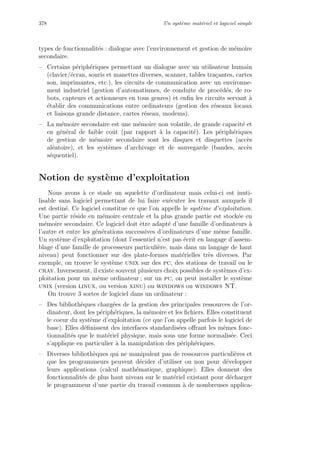 378 Un syst`eme mat´eriel et logiciel simple
types de fonctionnalit´es : dialogue avec l’environnement et gestion de m´emoire
secondaire.
– Certains p´eriph´eriques permettant un dialogue avec un utilisateur humain
(clavier/´ecran, souris et manettes diverses, scanner, tables tra¸cantes, cartes
son, imprimantes, etc.), les circuits de communication avec un environne-
ment industriel (gestion d’automatismes, de conduite de proc´ed´es, de ro-
bots, capteurs et actionneurs en tous genres) et enﬁn les circuits servant `a
´etablir des communications entre ordinateurs (gestion des r´eseaux locaux
et liaisons grande distance, cartes r´eseau, modems).
– La m´emoire secondaire est une m´emoire non volatile, de grande capacit´e et
en g´en´eral de faible coˆut (par rapport `a la capacit´e). Les p´eriph´eriques
de gestion de m´emoire secondaire sont les disques et disquettes (acc`es
al´eatoire), et les syst`emes d’archivage et de sauvegarde (bandes, acc`es
s´equentiel).
Notion de syst`eme d’exploitation
Nous avons `a ce stade un squelette d’ordinateur mais celui-ci est inuti-
lisable sans logiciel permettant de lui faire ex´ecuter les travaux auxquels il
est destin´e. Ce logiciel constitue ce que l’on appelle le syst`eme d’exploitation.
Une partie r´eside en m´emoire centrale et la plus grande partie est stock´ee en
m´emoire secondaire. Ce logiciel doit ˆetre adapt´e d’une famille d’ordinateurs `a
l’autre et entre les g´en´erations successives d’ordinateurs d’une mˆeme famille.
Un syst`eme d’exploitation (dont l’essentiel n’est pas ´ecrit en langage d’assem-
blage d’une famille de processeurs particuli`ere, mais dans un langage de haut
niveau) peut fonctionner sur des plate-formes mat´erielles tr`es diverses. Par
exemple, on trouve le syst`eme unix sur des pc, des stations de travail ou le
cray. Inversement, il existe souvent plusieurs choix possibles de syst`emes d’ex-
ploitation pour un mˆeme ordinateur ; sur un pc, on peut installer le syst`eme
unix (version linux, ou version xinu) ou windows ou windows NT.
On trouve 3 sortes de logiciel dans un ordinateur :
– Des biblioth`eques charg´ees de la gestion des principales ressources de l’or-
dinateur, dont les p´eriph´eriques, la m´emoire et les ﬁchiers. Elles constituent
le coeur du syst`eme d’exploitation (ce que l’on appelle parfois le logiciel de
base). Elles d´eﬁnissent des interfaces standardis´ees oﬀrant les mˆemes fonc-
tionnalit´es que le mat´eriel physique, mais sous une forme normalis´ee. Ceci
s’applique en particulier `a la manipulation des p´eriph´eriques.
– Diverses biblioth`eques qui ne manipulent pas de ressources particuli`eres et
que les programmeurs peuvent d´ecider d’utiliser ou non pour d´evelopper
leurs applications (calcul math´ematique, graphique). Elles donnent des
fonctionnalit´es de plus haut niveau sur le mat´eriel existant pour d´echarger
le programmeur d’une partie du travail commun `a de nombreuses applica-
 