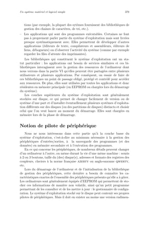 Un syst`eme mat´eriel et logiciel simple 379
tions (par exemple, la plupart des syt`emes fournissent des biblioth`eques de
gestion des chaˆınes de caract`eres, de tri, etc.).
– Les applications qui sont des programmes ex´ecutables. Certaines ne font
pas `a proprement parler partie du syst`eme d’exploitation mais sont livr´ees
presque syst´ematiquement avec. Elles permettent de d´evelopper d’autres
applications (´editeurs de texte, compilateurs et assembleurs, ´editeurs de
liens, d´ebogueurs) ou d’observer l’activit´e du syst`eme (comme par exemple
regarder les ﬁles d’attente des imprimantes).
Les biblioth`eques qui constituent le syst`eme d’exploitation ont un sta-
tut particulier : les applications ont besoin de services similaires et ces bi-
blioth`eques interagissent avec la gestion des ressources de l’ordinateur dont
nous verrons dans la partie VI qu’elles peuvent ˆetre partag´ees entre plusieurs
utilisateurs et plusieurs applications. Par cons´equent, on essaie de faire de
ces biblioth`eques un point de passage oblig´e, prot´eg´e et contrˆol´e pour acc´eder
aux ressources. De plus, elles sont utilis´ees par toutes les applications et donc
r´esidentes en m´emoire principale (en EEPROM ou charg´ees lors du d´emarrage
du syst`eme).
Les couches sup´erieures du syst`eme d’exploitation sont g´en´eralement
stock´ees sur disque, ce qui permet de changer facilement de version ou de
syst`eme d’une part et d’installer ´eventuellement plusieurs syst`emes d’exploita-
tion diﬀ´erents sur des disques (ou des partitions de disques) distincts et choisir
celui que l’on veut lancer au moment du d´emarrage. Elles sont charg´ees en
m´emoire lors de la phase de d´emarrage.
Notion de pilote de p´eriph´erique
Nous ne nous int´eressons dans cette partie qu’`a la couche basse du
syst`eme d’exploitation, c’est-`a-dire au minimum n´ecessaire `a la gestion des
p´eriph´eriques d’entr´ees/sorties, `a la sauvegarde des programmes (et des
donn´ees) en m´emoire secondaire et `a l’ex´ecution des programmes.
En ce qui concerne les p´eriph´eriques, de nombreux d´etails peuvent changer
d’un ordinateur `a l’autre, ou mˆeme durant la vie d’une mˆeme machine : souris
`a 2 ou 3 boutons, taille du (des) disque(s), adresses et formats des registres des
coupleurs, claviers `a la norme fran¸caise azerty ou anglo-saxonne qwerty,
etc.
Lors du d´emarrage de l’ordinateur et de l’initialisation de la biblioth`eque
de gestion des p´eriph´eriques, cette derni`ere a besoin de connaˆıtre les ca-
ract´eristiques exactes de l’ensemble des p´eriph´eriques pr´esents qu’elle a `a g´erer.
Les ordinateurs sont g´en´eralement ´equip´es d’EEPROM qui permettent de sto-
cker ces informations de mani`ere non volatile, ainsi qu’un petit programme
permettant de les consulter et de les mettre `a jour : le gestionnaire de conﬁgu-
ration. Le syst`eme d’exploitation stock´e sur le disque peut contenir ses propres
pilotes de p´eriph´eriques. Mais il doit en exister au moins une version rudimen-
 