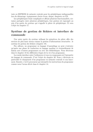 380 Un syst`eme mat´eriel et logiciel simple
taire en EEPROM de m´emoire centrale pour les p´eriph´eriques indispensables
lors du d´emarrage, typiquement clavier ´ecran, disque, disquette ou CD.
Les p´eriph´eriques ´etant compliqu´es et oﬀrant plusieurs fonctionnalit´es, cer-
taines partag´ees entre plusieurs p´eriph´eriques, leur gestion est regroup´ee au
sein d’un partie du syst`eme qui s’appelle le pilote de p´eriph´erique. Ce sera
l’objet du chapitre 17.
Syst`eme de gestion de ﬁchiers et interface de
commande
Une autre partie du syst`eme utilisant les primitives du pilote oﬀre des
services de plus haut niveau comme la gestion d’informations structur´ees : le
syst`eme de gestion des ﬁchiers (chapitre 19).
Par ailleurs, un programme en langage d’assemblage ne peut s’ex´ecuter
qu’apr`es une phase de traduction en langage machine et ´eventuellement de
liaison avec d’autres programmes ou avec des biblioth`eques. Nous d´ecrivons
dans le chapitre 18 les diﬀ´erentes ´etapes de la vie d’un programme.
La couche interface entre l’utilisateur et tous ces composants est l’interpr`ete
du langage de commande. C’est l’objet du chapitre 20. Nous y d´ecrivons en
particulier le chargement d’un programme en m´emoire centrale et son lance-
ment. Ensuite, c’est le processeur qui interpr`ete les instructions du programme
comme nous l’avons d´ecrit dans le chapitre 14.
 