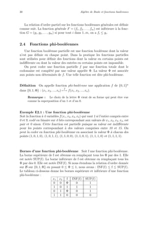 30 Alg`ebre de Boole et fonctions bool´eennes
La relation d’ordre partiel sur les fonctions bool´eennes g´en´erales est d´eﬁnie
comme suit. La fonction g´en´erale F = (f1, f2, . . . , fm) est inf´erieure `a la fonc-
tion G = (g1, g2, . . . , gm) si pour tout i dans 1..m, on a fi ≤ gi.
2.4 Fonctions phi-bool´eennes
Une fonction bool´eenne partielle est une fonction bool´eenne dont la valeur
n’est pas d´eﬁnie en chaque point. Dans la pratique les fonctions partielles
sont utilis´ees pour d´eﬁnir des fonctions dont la valeur en certains points est
indiﬀ´erente ou dont la valeur des entr´ees en certains points est impossible.
On peut coder une fonction partielle f par une fonction totale dont le
codomaine est compl´et´e par une valeur appel´ee Φ. La valeur Φ est associ´ee
aux points non d´etermin´es de f. Une telle fonction est dite phi-bool´eenne.
D´eﬁnition On appelle fonction phi-bool´eenne une application f de {0, 1}n
dans {0, 1, Φ} : (x1, x2, ..., xn)
f
−→ f(x1, x2, ..., xn).
Remarque : Le choix de la lettre Φ vient de sa forme qui peut ˆetre vue
comme la superposition d’un 1 et d’un 0.
Exemple E2.1 : Une fonction phi-bool´eenne
Soit la fonction `a 4 variables f(x1, x2, x3, x4) qui vaut 1 si l’entier compris entre
0 et 9, cod´e en binaire sur 4 bits correspondant aux valeurs de x1, x2, x3, x4, est
pair et 0 sinon. Cette fonction est partielle puisque sa valeur est indiﬀ´erente
pour les points correspondant `a des valeurs comprises entre 10 et 15. On
peut la coder en fonction phi-bool´eenne en associant la valeur Φ `a chacun des
points (1, 0, 1, 0), (1, 0, 1, 1), (1, 1, 0, 0), (1, 1, 0, 1), (1, 1, 1, 0) et (1, 1, 1, 1).
Bornes d’une fonction phi-bool´eenne Soit f une fonction phi-bool´eenne.
La borne sup´erieure de f est obtenue en rempla¸cant tous les Φ par des 1. Elle
est not´ee SUP(f). La borne inf´erieure de f est obtenue en rempla¸cant tous les
Φ par des 0. Elle est not´ee INF(f). Si nous ´etendons la relation d’ordre donn´ee
sur B sur {0, 1, Φ} en posant 0 ≤ Φ ≤ 1, nous avons : INF(f) ≤ f ≤ SUP(f).
Le tableau ci-dessous donne les bornes sup´erieure et inf´erieure d’une fonction
phi-bool´eenne :
x1 x2 f INF(f) SUP(f)
0 0 Φ 0 1
1 0 1 1 1
0 1 Φ 0 1
1 1 0 0 0
 