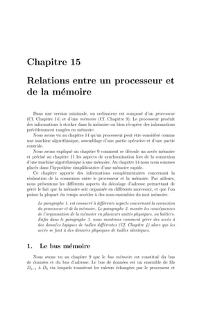 Chapitre 15
Relations entre un processeur et
de la m´emoire
Dans une version minimale, un ordinateur est compos´e d’un processeur
(Cf. Chapitre 14) et d’une m´emoire (Cf. Chapitre 9). Le processeur produit
des informations `a stocker dans la m´emoire ou bien r´ecup`ere des informations
pr´ec´edemment rang´ees en m´emoire.
Nous avons vu au chapitre 14 qu’un processeur peut ˆetre consid´er´e comme
une machine algorithmique, assemblage d’une partie op´erative et d’une partie
contrˆole.
Nous avons expliqu´e au chapitre 9 comment se d´eroule un acc`es m´emoire
et pr´ecis´e au chapitre 11 les aspects de synchronisation lors de la connexion
d’une machine algorithmique `a une m´emoire. Au chapitre 14 nous nous sommes
plac´es dans l’hypoth`ese simpliﬁcatrice d’une m´emoire rapide.
Ce chapitre apporte des informations compl´ementaires concernant la
r´ealisation de la connexion entre le processeur et la m´emoire. Par ailleurs,
nous pr´esentons les diﬀ´erents aspects du d´ecodage d’adresse permettant de
g´erer le fait que la m´emoire soit organis´ee en diﬀ´erents morceaux, et que l’on
puisse la plupart du temps acc´eder `a des sous-ensembles du mot m´emoire.
Le paragraphe 1. est consacr´e `a diﬀ´erents aspects concernant la connexion
du processeur et de la m´emoire. Le paragraphe 2. montre les cons´equences
de l’organisation de la m´emoire en plusieurs unit´es physiques, ou boˆıtiers.
Enﬁn dans le paragraphe 3. nous montrons comment g´erer des acc`es `a
des donn´ees logiques de tailles diﬀ´erentes (Cf. Chapitre 4) alors que les
acc`es se font `a des donn´ees physiques de tailles identiques.
1. Le bus m´emoire
Nous avons vu au chapitre 9 que le bus m´emoire est constitu´e du bus
de donn´ees et du bus d’adresse. Le bus de donn´ees est un ensemble de ﬁls
Dn−1 `a D0 via lesquels transitent les valeurs ´echang´ees par le processeur et
 