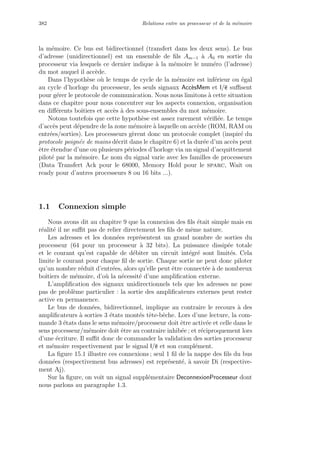 382 Relations entre un processeur et de la m´emoire
la m´emoire. Ce bus est bidirectionnel (transfert dans les deux sens). Le bus
d’adresse (unidirectionnel) est un ensemble de ﬁls Am−1 `a A0 en sortie du
processeur via lesquels ce dernier indique `a la m´emoire le num´ero (l’adresse)
du mot auquel il acc`ede.
Dans l’hypoth`ese o`u le temps de cycle de la m´emoire est inf´erieur ou ´egal
au cycle d’horloge du processeur, les seuls signaux Acc`esMem et l/e suﬃsent
pour g´erer le protocole de communication. Nous nous limitons `a cette situation
dans ce chapitre pour nous concentrer sur les aspects connexion, organisation
en diﬀ´erents boˆıtiers et acc`es `a des sous-ensembles du mot m´emoire.
Notons toutefois que cette hypoth`ese est assez rarement v´eriﬁ´ee. Le temps
d’acc`es peut d´ependre de la zone m´emoire `a laquelle on acc`ede (ROM, RAM ou
entr´ees/sorties). Les processeurs g`erent donc un protocole complet (inspir´e du
protocole poign´ee de mains d´ecrit dans le chapitre 6) et la dur´ee d’un acc`es peut
ˆetre ´etendue d’une ou plusieurs p´eriodes d’horloge via un signal d’acquittement
pilot´e par la m´emoire. Le nom du signal varie avec les familles de processeurs
(Data Transfert Ack pour le 68000, Memory Hold pour le sparc, Wait ou
ready pour d’autres processeurs 8 ou 16 bits ...).
1.1 Connexion simple
Nous avons dit au chapitre 9 que la connexion des ﬁls ´etait simple mais en
r´ealit´e il ne suﬃt pas de relier directement les ﬁls de mˆeme nature.
Les adresses et les donn´ees repr´esentent un grand nombre de sorties du
processeur (64 pour un processeur `a 32 bits). La puissance dissip´ee totale
et le courant qu’est capable de d´ebiter un circuit int´egr´e sont limit´es. Cela
limite le courant pour chaque ﬁl de sortie. Chaque sortie ne peut donc piloter
qu’un nombre r´eduit d’entr´ees, alors qu’elle peut ˆetre connect´ee `a de nombreux
boˆıtiers de m´emoire, d’o`u la n´ecessit´e d’une ampliﬁcation externe.
L’ampliﬁcation des signaux unidirectionnels tels que les adresses ne pose
pas de probl`eme particulier : la sortie des ampliﬁcateurs externes peut rester
active en permanence.
Le bus de donn´ees, bidirectionnel, implique au contraire le recours `a des
ampliﬁcateurs `a sorties 3 ´etats mont´es tˆete-bˆeche. Lors d’une lecture, la com-
mande 3 ´etats dans le sens m´emoire/processeur doit ˆetre activ´ee et celle dans le
sens processeur/m´emoire doit ˆetre au contraire inhib´ee ; et r´eciproquement lors
d’une ´ecriture. Il suﬃt donc de commander la validation des sorties processeur
et m´emoire respectivement par le signal l/e et son compl´ement.
La ﬁgure 15.1 illustre ces connexions ; seul 1 ﬁl de la nappe des ﬁls du bus
donn´ees (respectivement bus adresses) est repr´esent´e, `a savoir Di (respective-
ment Aj).
Sur la ﬁgure, on voit un signal suppl´ementaire DeconnexionProcesseur dont
nous parlons au paragraphe 1.3.
 