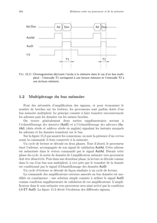 384 Relations entre un processeur et de la m´emoire
T1 T2
DonAd Ad
l/e
AutAd
Ad/Don
AutD
Don
Fig. 15.3 – Chronogrammes d´ecrivant l’acc`es `a la m´emoire dans le cas d’un bus multi-
plex´e : l’intervalle T1 correspond `a une lecture m´emoire et l’intervalle T2 `a
une ´ecriture m´emoire.
1.2 Multiplexage du bus m´emoire
Pour des n´ecessit´es d’ampliﬁcation des signaux, et pour ´economiser le
nombre de broches sur les boˆıtiers, les processeurs sont parfois dot´es d’un
bus m´emoire multiplex´e. Le principe consiste `a faire transiter successivement
les adresses puis les donn´ees via les mˆemes broches.
On trouve g´en´eralement deux sorties suppl´ementaires servant `a
l’´echantillonnage des donn´ees (AutD) et `a l’´echantillonnage des adresses (Au-
tAd) (data strobe et address strobe en anglais) signalant les instants auxquels
les adresses et les donn´ees transitent sur le bus.
Sur la ﬁgure 15.2 qui montre les connexions, on note la pr´esence d’un verrou
avant la commande 3 ´etats connect´ee `a la m´emoire.
Un cycle de lecture se d´eroule en deux phases. Tout d’abord, le processeur
´emet l’adresse, accompagn´ee de son signal de validation AutAd. Cette adresse
est m´emoris´ee dans le verrou command´e par le signal AutAd. Durant cette
phase du cycle, la sortie de donn´ees de l’ampliﬁcateur m´emoire vers processeur
doit ˆetre d´esactiv´ee. Puis dans une deuxi`eme phase, la lecture se d´eroule comme
dans le cas d’un bus non multiplex´e, `a ceci pr`es que le transfert de la donn´ee
est conditionn´e par le signal d’´echantillonnage des donn´ees AutD.
Un cycle d’´ecriture se d´eroule de fa¸con similaire `a un cycle de lecture.
La commande des ampliﬁcateurs externes associ´es au bus donn´ees est mo-
diﬁ´ee en cons´equence : une solution simple consiste `a utiliser le signal AutD
comme condition suppl´ementaire de validation de ces ampliﬁcateurs. L’ampli-
ﬁcateur dans le sens m´emoire vers processeur sera ainsi activ´e par la condition
l/e ET AutD. La ﬁgure 15.3 d´ecrit l’´evolution des diﬀ´erents signaux.
 