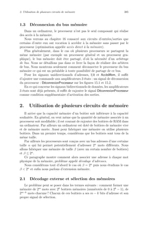 2. Utilisation de plusieurs circuits de m´emoire 385
1.3 D´econnexion du bus m´emoire
Dans un ordinateur, le processeur n’est pas le seul composant qui r´ealise
des acc`es `a la m´emoire.
Nous verrons au chapitre 16 consacr´e aux circuits d’entr´ees/sorties que
certains d’entre eux ont vocation `a acc´eder `a la m´emoire sans passer par le
processeur (optimisation appel´ee acc`es direct `a la m´emoire).
Plus g´en´eralement, dans le cas o`u plusieurs processeurs se partagent la
mˆeme m´emoire (par exemple un processeur g´en´eral et un processeur gra-
phique), le bus m´emoire doit ˆetre partag´e, d’o`u la n´ecessit´e d’un arbitrage
de bus. Nous ne d´etaillons pas dans ce livre la fa¸con de r´ealiser des arbitres
de bus. Nous montrons seulement comment d´econnecter le processeur du bus
m´emoire ce qui est un pr´ealable `a toute possibilit´e de partage de ce bus.
Pour les signaux unidirectionnels d’adresses, l/e et Acc`esMem, il suﬃt
d’ajouter une commande aux ampliﬁcateurs 3 ´etats : un signal de d´econnexion
du processeur : D´econnexionProcesseur sur les ﬁgures 15.1 et 15.2.
En ce qui concerne les signaux bidirectionnels de donn´ees, les ampliﬁcateurs
3 ´etats sont d´ej`a pr´esents, il suﬃt de rajouter le signal D´econnexionProcesseur
comme condition suppl´ementaire d’activation des sorties.
2. Utilisation de plusieurs circuits de m´emoire
Il arrive que la capacit´e m´emoire d’un boˆıtier soit inf´erieure `a la capacit´e
souhait´ee. En g´en´eral, on veut mˆeme que la quantit´e de m´emoire associ´ee `a un
processeur soit modiﬁable ; il est courant de rajouter des boˆıtiers de RAM dans
un ordinateur. Par ailleurs un ordinateur est dot´e de boˆıtiers de m´emoire vive
et de m´emoire morte. Aussi pour fabriquer une m´emoire on utilise plusieurs
boˆıtiers. Dans un premier temps, consid´erons que les boˆıtiers sont tous de la
mˆeme taille.
Par ailleurs les processeurs sont con¸cus avec un bus adresses d’une certaine
taille α qui lui permet potentiellement d’adresser 2α
mots diﬀ´erents. Nous
allons fabriquer une m´emoire de taille β (avec un certain nombre de boˆıtiers)
et β ≤ 2α
.
Ce paragraphe montre comment alors associer une adresse `a chaque mot
physique de la m´emoire, probl`eme appel´e d´ecodage d’adresses.
Nous consid´erons tout d’abord le cas o`u β = 2α
puis nous ´etudions le cas
β  2α
et enﬁn nous parlons d’extension m´emoire.
2.1 D´ecodage externe et s´election des m´emoires
Le probl`eme peut se poser dans les termes suivants : comment former une
m´emoire de 2m
mots avec 2k
boˆıtiers m´emoires (num´erot´es de 0 `a 2k
− 1), de
2m−k
mots chacune ? Chacun de ces boˆıtiers a ses m − k bits d’adresse et son
propre signal de s´election.
 