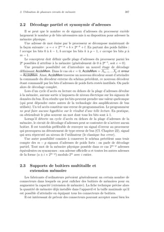 2. Utilisation de plusieurs circuits de m´emoire 387
2.2 D´ecodage partiel et synonymie d’adresses
Il se peut que le nombre m de signaux d’adresses du processeur exc`ede
largement le nombre p de bits n´ecessaires mis `a sa disposition pour adresser la
m´emoire physique.
Une adresse de mot ´emise par le processeur se d´ecompose maintenant de
la fa¸con suivante : a = e × 2m−p
+ b × 2p−k
+ l. En partant des poids faibles :
l occupe les bits 0 `a k − 1, b occupe les bits k `a p − 1, e occupe les bits p `a
m − 1.
Le concepteur doit d´eﬁnir quelle plage d’adresses du processeur parmi les
2p
possibles il attribue `a la m´emoire (g´en´eralement de 0 `a 2p−1
, soit e = 0).
Une premi`ere possibilit´e est d’introduire un nouvel ´etage de d´ecodage
d´eﬁnissant Acc`esMem. Dans le cas o`u e = 0, Acc`esMem = Am−1, ...Ap et erreur
= Acc`esMem. Ainsi, Acc`esMem traverse un nouveau d´ecodeur avant d’atteindre
la commande du d´ecodeur externe du sch´ema pr´ec´edent, ce nouveau d´ecodeur
´etant command´e par les bits d’adresses de poids forts rest´es inutilis´es. On parle
alors de d´ecodage complet.
Lors d’un cycle d’acc`es en lecture en dehors de la plage d’adresses d´evolue
`a la m´emoire, aucune sortie n’imposera de niveau ´electrique sur les signaux de
donn´ees du bus. Il en r´esulte que les bits peuvent prendre une valeur quelconque
(qui peut d´ependre entre autres de la technologie des ampliﬁcateurs de bus
utilis´es). Un tel acc`es constitue une erreur de programmation. Le programmeur
ne peut faire aucune hypoth`ese sur le r´esultat d’une telle lecture. En pratique,
on obtiendrait le plus souvent un mot dont tous les bits sont `a 1.
Lorsqu’il d´etecte un cycle d’acc`es en dehors de la plage d’adresses de la
m´emoire, le circuit de d´ecodage d’adresses peut se contenter de n’activer aucun
boˆıtier. Il est toutefois pr´ef´erable de renvoyer un signal d’erreur au processeur
qui provoquera un d´eroutement de type erreur de bus (Cf. Chapitre 22), signal
qui sera r´epercut´e au niveau de l’utilisateur (le classique bus error).
Une autre possibilit´e consiste `a conserver le sch´ema pr´ec´edent sans tenir
compte des m − p signaux d’adresses de poids forts : on parle de d´ecodage
partiel. Tout mot de la m´emoire physique poss`ede dans ce cas 2m−p
adresses
´equivalentes ou synonymes : son adresse oﬃcielle a et toutes les autres adresses
de la forme (a ± i × 2m−p
) modulo 2m
avec i entier.
2.3 Supports de boˆıtiers multitaille et
extension m´emoire
Les fabricants d’ordinateurs pr´evoient g´en´eralement un certain nombre de
connecteurs dans lesquels on peut enﬁcher des boˆıtiers de m´emoires pour en
augmenter la capacit´e (extension de m´emoire). La ﬁche technique pr´ecise alors
la quantit´e de m´emoire d´ej`a install´ee dans l’appareil et la taille maximale qu’il
est possible d’atteindre en ´equipant tous les connecteurs de boˆıtiers.
Il est int´eressant de pr´evoir des connecteurs pouvant accepter aussi bien les
 