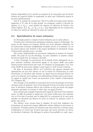 388 Relations entre un processeur et de la m´emoire
boˆıtiers disponibles sur le march´e au moment de la conception que les futurs
boˆıtiers de capacit´e double ou quadruple (et plus) que l’utilisateur pourra se
procurer ult´erieurement.
Soit 2k
le nombre de connecteurs. Soit 2p
la taille de la plus petite barette
support´ee et 2g
celle de la plus grande. La technique consiste `a d´ecoder les
signaux Ap `a Ap+k−1 pour g´en´erer les signaux de s´election de boˆıtiers. Les
autres signaux A0 `a Ap−1 et Ap+k `a Ag−1 sont disponibles sur les connecteurs
et reli´es aux entr´ees de s´election de mots des boˆıtiers.
2.4 Sp´ecialisation de zones m´emoires
Le d´ecodage prend en compte d’autres ´el´ements que la seule adresse.
Certains jeux d’instructions distinguent plusieurs espaces d’adressage. Au
moins un des espaces est toujours destin´e aux acc`es m´emoire ordinaires via
les instructions normales (load/store ou move) d’acc`es `a la m´emoire. Le ou
les autres espaces sont destin´es `a des usages sp´eciﬁques et n´ecessitent l’usage
d’instructions sp´eciales pour y acc´eder.
Des sorties additionnelles du processeur indiquent le num´ero de l’espace
utilis´e. Du point de vue du d´ecodage, on peut consid´erer ce num´ero comme
des bits de poids fort de l’adresse `a d´ecoder.
A titre d’exemple, les processeurs de la famille intel distinguent un es-
pace m´emoire ordinaire (instruction move) et un espace d´edi´e aux seules
entr´ees/sorties (instructions in et out, Cf. Chapitre 12, paragraphe 1.4.5). Une
sortie M/IO du processeur indique `a quel espace le cycle d’acc`es s’adresse.
De plus, le processeur d´elivre vers l’ext´erieur des signaux donnant des
informations sur son ´etat interne ou sur la nature de l’instruction en cours
d’ex´ecution. Le d´ecodeur doit ´emettre un signal d’erreur lorsqu’il d´etecte un
acc`es `a la m´emoire non conforme aux informations fournies par le processeur.
Ce signal se traduit par l’envoi au processeur d’une requˆete d’interruption
(Cf. Chapitre 22).
Par exemple, il est possible au concepteur de la carte de prot´eger en ´ecriture
certaines zones de m´emoire. Lors d’une demande d’acc`es en ´ecriture `a une telle
zone, le d´ecodeur d’adresse d´etecte que l’adresse ne fait pas partie des plages
m´emoires autoris´ees en ´ecriture et ´emet donc un signal d’erreur.
Pour obtenir par exemple l’expression du signal de s´election d’une m´emoire
morte, il suﬃt de prendre le signal que l’on aurait utilis´e pour une m´emoire
vive et d’en faire le produit avec le signal l/e. Le concepteur de la carte peut
installer un d´ecodeur qui d´etecte les acc`es en ´ecriture en m´emoire morte et
g´en`ere une erreur.
Par ailleurs, nous verrons dans le chapitre 24 qu’il faut implanter des
m´ecanismes de protection lorsque diﬀ´erentes entit´es utilisent le processeur et
la m´emoire. Certaines parties de m´emoire sont ainsi r´eserv´ees `a certains types
d’utilisateurs et l’acc`es par d’autres provoque une erreur detect´ee au niveau
du d´ecodeur d’adresses. On distingue la notion d’accessibilit´e en mode super-
 
