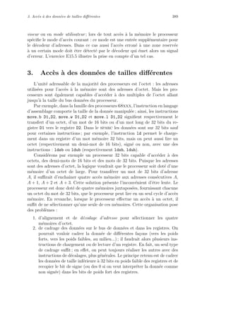 3. Acc`es `a des donn´ees de tailles diﬀ´erentes 389
viseur ou en mode utilisateur ; lors de tout acc`es `a la m´emoire le processeur
sp´eciﬁe le mode d’acc`es courant : ce mode est une entr´ee suppl´ementaire pour
le d´ecodeur d’adresses. Dans ce cas aussi l’acc`es erron´e `a une zone reserv´ee
`a un certain mode doit ˆetre d´etect´e par le d´ecodeur qui ´emet alors un signal
d’erreur. L’exercice E15.5 illustre la prise en compte d’un tel cas.
3. Acc`es `a des donn´ees de tailles diﬀ´erentes
L’unit´e adressable de la majorit´e des processeurs est l’octet : les adresses
utilis´ees pour l’acc`es `a la m´emoire sont des adresses d’octet. Mais les pro-
cesseurs sont ´egalement capables d’acc´eder `a des multiples de l’octet allant
jusqu’`a la taille du bus donn´ees du processeur.
Par exemple, dans la famille des processeurs 68xxx, l’instruction en langage
d’assemblage comporte la taille de la donn´ee manipul´ee ; ainsi, les instructions
move.b D1,D2, move.w D1,D2 et move.l D1,D2 signiﬁent respectivement le
transfert d’un octet, d’un mot de 16 bits ou d’un mot long de 32 bits du re-
gistre D1 vers le registre D2. Dans le sparc les donn´ees sont sur 32 bits sauf
pour certaines instructions ; par exemple, l’instruction ld permet le charge-
ment dans un registre d’un mot m´emoire 32 bits, mais on peut aussi lire un
octet (respectivement un demi-mot de 16 bits), sign´e ou non, avec une des
instructions : ldsb ou ldub (respectivement ldsh, lduh).
Consid´erons par exemple un processeur 32 bits capable d’acc´eder `a des
octets, des demi-mots de 16 bits et des mots de 32 bits. Puisque les adresses
sont des adresses d’octet, la logique voudrait que le processeur soit dot´e d’une
m´emoire d’un octet de large. Pour transf´erer un mot de 32 bits d’adresse
A, il suﬃrait d’enchaˆıner quatre acc`es m´emoire aux adresses cons´ecutives A,
A + 1, A + 2 et A + 3. Cette solution pr´esente l’inconv´enient d’ˆetre lente. Le
processeur est donc dot´e de quatre m´emoires juxtapos´ees, fournissant chacune
un octet du mot de 32 bits, que le processeur peut lire en un seul cycle d’acc`es
m´emoire. En revanche, lorsque le processeur eﬀectue un acc`es `a un octet, il
suﬃt de ne s´electionner qu’une seule de ces m´emoires. Cette organisation pose
des probl`emes :
1. d’alignement et de d´ecodage d’adresse pour s´electionner les quatre
m´emoires d’octet.
2. de cadrage des donn´ees sur le bus de donn´ees et dans les registres. On
pourrait vouloir cadrer la donn´ee de diﬀ´erentes fa¸cons (vers les poids
forts, vers les poids faibles, au milieu...) ; il faudrait alors plusieurs ins-
tructions de chargement ou de lecture d’un registre. En fait, un seul type
de cadrage suﬃt ; en eﬀet, on peut toujours r´ealiser les autres avec des
instructions de d´ecalages, plus g´en´erales. Le principe retenu est de cadrer
les donn´ees de taille inf´erieure `a 32 bits en poids faible des registres et de
recopier le bit de signe (ou des 0 si on veut interpr´eter la donn´ee comme
non sign´ee) dans les bits de poids fort des registres.
 